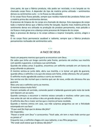 Uma parte, do que a fábrica produzia, não podia ser reciclada, e era lançada ao rio
chamado corpo físico. A depender do tipo de matéria prima utilizada – sentimentos
densos ou sentimentos sutis – o rio ficava ou não poluído.
O rio corpo físico ficava poluído, sempre que recebia material dos produtos feitos com
a matéria prima dos sentimentos densos.
O processo de limpeza do rio corpo era chamado de doença. Esta expurgava do corpo
todo o material denso que a fábrica tinha lhe lançado. Quanto mais matéria prima de
sentimento denso era utilizada na produção do produto pensamento, mais poluído o
rio ficava e mais grave era a doença como processo de limpeza do rio corpo.
Após o processo de doença o rio corpo voltava a respirar tranqüilo, sereno, alegre e
feliz.
O rio corpo físico permanecia saudável e radiante, sempre que a fábrica produzia
pensamentos recheados de sentimentos sutis.


                                        ***
                                A FACE DE DEUS
Havia um pequeno menino que queria se encontrar com Deus.
Ele sabia que tinha um longo caminho pela frente, portanto ele encheu sua mochila
com pastéis e guaraná, e começou sua caminhada.
Quando ele andou umas 3 quadras, encontrou um velhinho sentado em um banco da
praça olhando os pássaros.
O menino sentou-se junto dele, abriu sua mochila, e ia tomar um gole de guaraná,
quando olhou o velhinho e viu que ele estava com fome, então ofereceu-lhe um pastel.
O velhinho muito agradecido aceitou e sorriu ao menino.
Seu sorriso era tão incrível que o menino quis ver de novo, então ele ofereceu-lhe seu
guaraná.
Mais uma vez o velhinho sorriu ao menino.
O menino estava muito feliz!
Ficaram sentados ali sorrindo, comendo pastel e bebendo guaraná pelo resto da tarde
sem falarem um ao outro.
Quando começou a escurecer o menino estava cansado e resolveu voltar para casa,
mas antes de sair ele se voltou e deu um grande abraço no velhinho.
O velhinho deu-lhe o maior sorriso que o menino já havia recebido.
Quando o menino entrou em casa, sua mãe surpresa perguntou ao ver a felicidade
estampada em sua face!
"O que você fez hoje que te deixou tão feliz?
Ele respondeu.
"Passei a tarde com Deus" e acrescentou "Você sabe, ele tem o mais lindo sorriso que
eu jamais vi"
Enquanto isso, o velhinho chegou em casa radiante, e seu filho perguntou:
"Por onde você esteve que te deixou tão feliz?"
                                                                                     21
 
