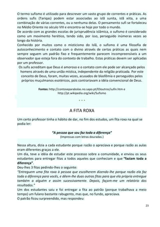 O termo sufismo é utilizado para descrever um vasto grupo de correntes e práticas. As
ordens sufis (Tariqas) podem estar associadas ao islã sunita, islã xiita, a uma
combinação de várias correntes, ou a nenhuma delas. O pensamento sufi se fortaleceu
no Médio Oriente no século VIII e encontra-se hoje por todo o mundo.
De acordo com as grandes escolas de jurisprudência islâmica, o sufismo é considerado
como um movimento herético, tendo sido, por isso, perseguido inúmeras vezes ao
longo da história.
Conhecido por muitos como o misticismo do Islã, o sufismo é uma filosofia de
autoconhecimento e contato com o divino através de certas práticas as quais nem
sempre seguem um padrão fixo e frequentemente parecem incompreensíveis a um
observador que esteja fora do contexto de trabalho. Estas práticas devem ser aplicadas
por um professor.
 Os sufis acreditam que Deus é amoroso e o contato com ele pode ser alcançado pelos
  homens através de uma união mística, independente da religião praticada. Por este
   conceito de Deus, foram, muitas vezes, acusados de blasfêmia e perseguidos pelos
   próprios muçulmanos esotéricos, pois contrariavam a idéia convencional de Deus.

              Fontes: http://contoseparabolas.no.sapo.pt/03outros/sufin.htm e
                             http://pt.wikipedia.org/wiki/Sufismo

                                           ***

                                    A FITA ROXA
Um certo professor tinha o hábito de dar, no fim dos estudos, um fita roxa na qual se
podia ler:

                       “A pessoa que sou faz toda a diferença”
                             (Impressas com letras douradas.)

Nessa altura, dizia a cada estudante porque razão o apreciava e porque razão as aulas
eram diferentes graças a ele.
Um dia, teve a idéia de estudar este processo sobre a comunidade, e enviou os seus
estudantes para entregar fitas a todos aqueles que conheciam e que “faziam toda a
diferença”.
Deu-lhes 3 fitas pedindo-lhes o seguinte:
“Entreguem uma fita roxa à pessoa que escolherem dizendo-lhe porque razão ela faz
toda a diferença para vocês, e dêem-lhe duas outras fitas para que ela própria entregue
também a alguém e assim sucessivamente. Depois, façam-me um relatório dos
resultados.”
Um dos estudantes saiu e foi entregar a fita ao patrão (porque trabalhava a meio
tempo) um fulano bastante rabugento, mas que, no fundo, apreciava.
O patrão ficou surpreendido, mas respondeu:
                                                                                        23
 