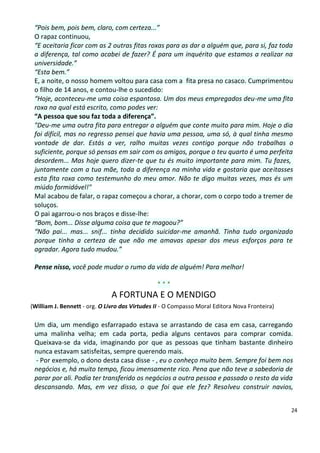 “Pois bem, pois bem, claro, com certeza...”
 O rapaz continuou,
 “E aceitaria ficar com as 2 outras fitas roxas para as dar a alguém que, para si, faz toda
 a diferença, tal como acabei de fazer? É para um inquérito que estamos a realizar na
 universidade.”
 “Esta bem.”
 E, a noite, o nosso homem voltou para casa com a fita presa no casaco. Cumprimentou
 o filho de 14 anos, e contou-lhe o sucedido:
 “Hoje, aconteceu-me uma coisa espantosa. Um dos meus empregados deu-me uma fita
 roxa na qual está escrito, como podes ver:
 “A pessoa que sou faz toda a diferença”.
 "Deu-me uma outra fita para entregar a alguém que conte muito para mim. Hoje o dia
 foi difícil, mas no regresso pensei que havia uma pessoa, uma só, à qual tinha mesmo
 vontade de dar. Estás a ver, ralho muitas vezes contigo porque não trabalhas o
 suficiente, porque só pensas em sair com os amigos, porque o teu quarto é uma perfeita
 desordem... Mas hoje quero dizer-te que tu és muito importante para mim. Tu fazes,
 juntamente com a tua mãe, toda a diferença na minha vida e gostaria que aceitasses
 esta fita roxa como testemunho do meu amor. Não te digo muitas vezes, mas és um
 miúdo formidável!"
 Mal acabou de falar, o rapaz começou a chorar, a chorar, com o corpo todo a tremer de
 soluços.
 O pai agarrou-o nos braços e disse-lhe:
 “Bom, bom... Disse alguma coisa que te magoou?”
 “Não pai... mas... snif... tinha decidido suicidar-me amanhã. Tinha tudo organizado
 porque tinha a certeza de que não me amavas apesar dos meus esforços para te
 agradar. Agora tudo mudou.”

 Pense nisso, você pode mudar o rumo da vida de alguém! Para melhor!

                                                ***
                              A FORTUNA E O MENDIGO
(William J. Bennett - org. O Livro das Virtudes II - O Compasso Moral Editora Nova Fronteira)

 Um dia, um mendigo esfarrapado estava se arrastando de casa em casa, carregando
 uma malinha velha; em cada porta, pedia alguns centavos para comprar comida.
 Queixava-se da vida, imaginando por que as pessoas que tinham bastante dinheiro
 nunca estavam satisfeitas, sempre querendo mais.
 - Por exemplo, o dono desta casa disse - , eu o conheço muito bem. Sempre foi bem nos
 negócios e, há muito tempo, ficou imensamente rico. Pena que não teve a sabedoria de
 parar por ali. Podia ter transferido os negócios a outra pessoa e passado o resto da vida
 descansando. Mas, em vez disso, o que foi que ele fez? Resolveu construir navios,


                                                                                                24
 
