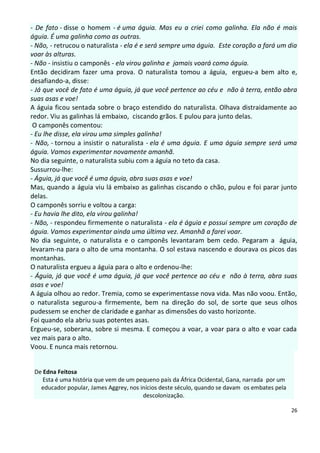 - De fato - disse o homem - é uma águia. Mas eu a criei como galinha. Ela não é mais
águia. É uma galinha como as outras.
- Não, - retrucou o naturalista - ela é e será sempre uma águia. Este coração a fará um dia
voar às alturas.
- Não - insistiu o camponês - ela virou galinha e jamais voará como águia.
Então decidiram fazer uma prova. O naturalista tomou a águia, ergueu-a bem alto e,
desafiando-a, disse:
- Já que você de fato é uma águia, já que você pertence ao céu e não à terra, então abra
suas asas e voe!
A águia ficou sentada sobre o braço estendido do naturalista. Olhava distraidamente ao
redor. Viu as galinhas lá embaixo, ciscando grãos. E pulou para junto delas.
 O camponês comentou:
- Eu lhe disse, ela virou uma simples galinha!
- Não, - tornou a insistir o naturalista - ela é uma águia. E uma águia sempre será uma
águia. Vamos experimentar novamente amanhã.
No dia seguinte, o naturalista subiu com a águia no teto da casa.
Sussurrou-lhe:
- Águia, já que você é uma águia, abra suas asas e voe!
Mas, quando a águia viu lá embaixo as galinhas ciscando o chão, pulou e foi parar junto
delas.
O camponês sorriu e voltou a carga:
- Eu havia lhe dito, ela virou galinha!
- Não, - respondeu firmemente o naturalista - ela é águia e possui sempre um coração de
águia. Vamos experimentar ainda uma última vez. Amanhã a farei voar.
No dia seguinte, o naturalista e o camponês levantaram bem cedo. Pegaram a águia,
levaram-na para o alto de uma montanha. O sol estava nascendo e dourava os picos das
montanhas.
O naturalista ergueu a águia para o alto e ordenou-lhe:
- Águia, já que você é uma águia, já que você pertence ao céu e não à terra, abra suas
asas e voe!
A águia olhou ao redor. Tremia, como se experimentasse nova vida. Mas não voou. Então,
o naturalista segurou-a firmemente, bem na direção do sol, de sorte que seus olhos
pudessem se encher de claridade e ganhar as dimensões do vasto horizonte.
Foi quando ela abriu suas potentes asas.
Ergueu-se, soberana, sobre si mesma. E começou a voar, a voar para o alto e voar cada
vez mais para o alto.
Voou. E nunca mais retornou.


 De Edna Feitosa
    Esta é uma história que vem de um pequeno país da África Ocidental, Gana, narrada por um
   educador popular, James Aggrey, nos inícios deste século, quando se davam os embates pela
                                        descolonização.

                                                                                               26
 