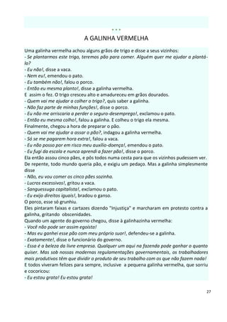 ***
                           A GALINHA VERMELHA
Uma galinha vermelha achou alguns grãos de trigo e disse a seus vizinhos:
- Se plantarmos este trigo, teremos pão para comer. Alguém quer me ajudar a plantá-
lo?
- Eu não!, disse a vaca.
- Nem eu!, emendou o pato.
- Eu também não!, falou o porco.
- Então eu mesma planto!, disse a galinha vermelha.
E assim o fez. O trigo cresceu alto e amadureceu em grãos dourados.
- Quem vai me ajudar a colher o trigo?, quis saber a galinha.
- Não faz parte de minhas funções!, disse o porco.
- Eu não me arriscaria a perder o seguro-desemprego!, exclamou o pato.
- Então eu mesma colho!, falou a galinha. E colheu o trigo ela mesma.
Finalmente, chegou a hora de preparar o pão.
- Quem vai me ajudar a assar o pão?, indagou a galinha vermelha.
- Só se me pagarem hora extra!, falou a vaca.
- Eu não posso por em risco meu auxílio-doença!, emendou o pato.
- Eu fugi da escola e nunca aprendi a fazer pão!, disse o porco.
Ela então assou cinco pães, e pôs todos numa cesta para que os vizinhos pudessem ver.
De repente, todo mundo queria pão, e exigiu um pedaço. Mas a galinha simplesmente
disse
- Não, eu vou comer os cinco pães sozinha.
- Lucros excessivos!, gritou a vaca.
- Sanguessuga capitalista!, exclamou o pato.
- Eu exijo direitos iguais!, bradou o ganso.
O porco, esse só grunhiu.
Eles pintaram faixas e cartazes dizendo "Injustiça" e marcharam em protesto contra a
galinha, gritando obscenidades.
Quando um agente do governo chegou, disse à galinhazinha vermelha:
- Você não pode ser assim egoísta!
- Mas eu ganhei esse pão com meu próprio suor!, defendeu-se a galinha.
- Exatamente!, disse o funcionário do governo.
- Essa é a beleza da livre empresa. Qualquer um aqui na fazenda pode ganhar o quanto
quiser. Mas sob nossas modernas regulamentações governamentais, os trabalhadores
mais produtivos têm que dividir o produto de seu trabalho com os que não fazem nada!
E todos viveram felizes para sempre, inclusive a pequena galinha vermelha, que sorriu
e cocoricou:
- Eu estou grata! Eu estou grata!

                                                                                    27
 