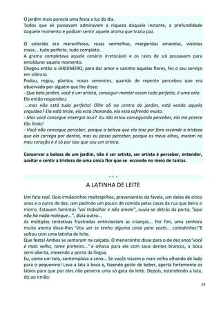 O jardim mais parecia uma festa a luz do dia.
Todos que ali passavam admiravam a riqueza daquele instante, a profundidade
daquele momento e podiam sentir aquele aroma que trazia paz.

O colorido era maravilhoso, rosas vermelhas, margaridas amarelas, violetas
roxas....tudo perfeito, tudo completo.
A grama completava aquele cenário irretocável e os raios de sol pousavam para
emoldurar aquele momento.
Chegou então o JARDINEIRO, para dar amor e carinho àquelas flores, fez o seu serviço
em silêncio.
Podou, regou, plantou novas sementes, quando de repente percebeu que era
observado por alguém que lhe disse:
- Que belo jardim, você é um artista, conseguir manter assim tudo perfeito, é uma arte.
Ele então respondeu:
 ...mas não está tudo perfeito! Olhe ali no centro do jardim, está vendo aquela
orquídea? Ela está triste, ela está chorando, ela está sofrendo muito.
- Mas você consegue enxergar isso? Eu não estou conseguindo perceber, ela me parece
tão linda!
- Você não consegue perceber, porque a beleza que ela traz por fora esconde a tristeza
que ela carrega por dentro, mas eu posso perceber, porque os meus olhos, moram no
meu coração e é só por isso que sou um artista.

Conservar a beleza de um jardim, não é ser artista, ser artista é perceber, entender,
aceitar e sentir a tristeza de uma única flor que se esconde no meio de tantas.


                                         ***
                              A LATINHA DE LEITE
Um fato real. Dois irmãozinhos maltrapilhos, provenientes da favela, um deles de cinco
anos e o outro de dez, iam pedindo um pouco de comida pelas casas da rua que beira o
morro. Estavam famintos "vai trabalhar e não amole", ouvia-se detrás da porta; "aqui
não há nada moleque...", dizia outro...
As múltiplas tentativas frustradas entristeciam as crianças... Por fim, uma senhora
muito atenta disse-lhes "Vou ver se tenho alguma coisa para vocês... coitadinhos!"E
voltou com uma latinha de leite.
Que festa! Ambos se sentaram na calçada. O menorzinho disse para o de dez anos"você
é mais velho, tome primeiro..." e olhava para ele com seus dentes brancos, a boca
semi-aberta, mexendo a ponta da língua.
Eu, como um tolo, contemplava a cena... Se vocês vissem o mais velho olhando de lado
para o pequenino! Leva a lata à boca e, fazendo gesto de beber, aperta fortemente os
lábios para que por eles não penetre uma só gota de leite. Depois, estendendo a lata,
diz ao irmão:
                                                                                      29
 
