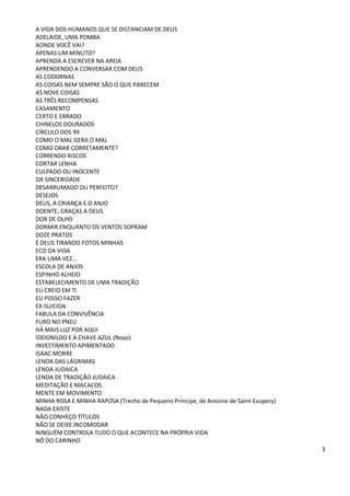 A VIDA DOS HUMANOS QUE SE DISTANCIAM DE DEUS
ADELAIDE, UMA POMBA
AONDE VOCÊ VAI?
APENAS UM MINUTO?
APRENDA A ESCREVER NA AREIA
APRENDENDO A CONVERSAR COM DEUS
AS CODORNAS
AS COISAS NEM SEMPRE SÃO O QUE PARECEM
AS NOVE COISAS
AS TRÊS RECOMPENSAS
CASAMENTO
CERTO E ERRADO
CHINELOS DOURADOS
CÍRCULO DOS 99
COMO O MAL GERA O MAL
COMO ORAR CORRETAMENTE?
CORRENDO RISCOS
CORTAR LENHA
CULPADO OU INOCENTE
DA SINCERIDADE
DESARRUMADO OU PERFEITO?
DESEJOS
DEUS, A CRIANÇA E O ANJO
DOENTE, GRAÇAS A DEUS
DOR DE OLHO
DORMIR ENQUANTO OS VENTOS SOPRAM
DOZE PRATOS
É DEUS TIRANDO FOTOS MINHAS
ECO DA VIDA
ERA UMA VEZ...
ESCOLA DE ANJOS
ESPINHO ALHEIO
ESTABELECIMENTO DE UMA TRADIÇÃO
EU CREIO EM TI
EU POSSO FAZER
EX-SUICIDA
FABULA DA CONVIVÊNCIA
FURO NO PNEU
HÁ MAIS LUZ POR AQUI
IDEIONILDO E A CHAVE AZUL (Novo)
INVESTIMENTO APIMENTADO
ISAAC MORRE
LENDA DAS LÁGRIMAS
LENDA JUDAICA
LENDA DE TRADIÇÃO JUDAICA
MEDITAÇÃO E MACACOS
MENTE EM MOVIMENTO
MINHA ROSA E MINHA RAPOSA (Trecho de Pequeno Príncipe, de Antoine de Saint-Exupery)
NADA EXISTE
NÃO CONHEÇO TÍTULOS
NÃO SE DEIXE INCOMODAR
NINGUÉM CONTROLA TUDO O QUE ACONTECE NA PRÓPRIA VIDA
NÓ DO CARINHO
                                                                                      3
 