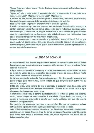 "Agora é sua vez, só um pouco." E o irmãozinho, dando um grande gole exclama"como
está gostoso!"
"Agora eu", diz o mais velho. E levando a latinha, já meio vazia, à boca, não bebe
nada. "Agora você", "Agora eu", "Agora você", "Agora eu"...
E, depois de três, quatro, cinco ou seis goles, o menorzinho, de cabelo encaracolado,
barrigudinho, com a camisa de fora esgota o leite todo... ele sozinho.
Esse "Agora você", "Agora eu" encheram-me os olhos de lágrimas...
E então, aconteceu algo que me pareceu extraordinário. O mais velho começou a
cantar, a sambar, a jogar futebol com a lata de leite. Estava radiante, o estômago vazio,
mas o coração trasbordante de alegria. Pulava com a naturalidade de quem não fez
nada de extraordinário, ou melhor, com a naturalidade de quem está habituado a fazer
coisas extraordinárias sem dar-lhes maior importância.
Daquele moleque nós podemos aprender a grande lição, "quem dá é mais feliz do que
quem recebe". É assim que nós temos de amar. Sacrificando-nos com tal naturalidade,
com tal elegância, com tal discrição, que os outros nem sequer possam agradecer-nos o
serviço que nós lhe prestamos.


                                          ***
                             A LENDA DA CONCHA!
Há muito tempo não chovia naquela terra. Estava tão quente e seco que as flores
ficaram murchas, o capim tornara-se marrom e até mesmo as árvores grandes e fortes
estavam morrendo.
A água evaporou nos rios e nos córregos, os poços estavam secos e as fontes pararam
de jorrar. As vacas, os cães, os cavalos, os pássaros e todas as pessoas tinham muita
sede. Todos se sentiam incomodados e doentes.
Havia uma menininha cuja mãe ficara muito doente. - Oh! Se eu puder encontrar um
pouco d’água para minha mãe, tenho certeza de que ela ficará bem outra vez. Eu
preciso achar água.
Então ela pegou uma concha de lata e começou a procurar água. Encontrou uma
pequenina fonte no alto da encosta da montanha. A fonte estava quase seca. A água
pingava muito devagar por sob a pedra.
A menininha posicionou a concha cuidadosamente e colheu as gotas. Ela esperou
muito, muito tempo até que a concha ficasse cheia d’água. Então, ela começou a
descer a montanha segurando a concha com muito cuidado, por que não queria
derramar uma gota sequer.
No caminho ela encontrou um pobre cachorrinho. Ele mal se arrastava. Arfava
sofregamente à procura de ar e sua língua estava pendurada de tão seca.
- Oh, pobre cachorrinho! - disse a menininha - você está com muita sede. Eu não posso
deixá-lo sem um pouco de água. Se eu lhe der só um pouquinho, ainda restará bastante
para minha mãe. Então a menininha verteu um pouco d’água em sua mão e deu de
beber ao cachorrinho.
                                                                                        30
 
