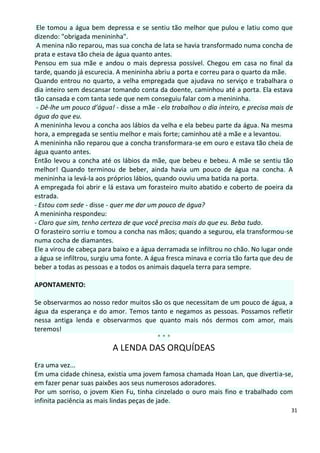 Ele tomou a água bem depressa e se sentiu tão melhor que pulou e latiu como que
dizendo: "obrigada menininha".
 A menina não reparou, mas sua concha de lata se havia transformado numa concha de
prata e estava tão cheia de água quanto antes.
Pensou em sua mãe e andou o mais depressa possível. Chegou em casa no final da
tarde, quando já escurecia. A menininha abriu a porta e correu para o quarto da mãe.
Quando entrou no quarto, a velha empregada que ajudava no serviço e trabalhara o
dia inteiro sem descansar tomando conta da doente, caminhou até a porta. Ela estava
tão cansada e com tanta sede que nem conseguiu falar com a menininha.
 - Dê-lhe um pouco d’água! - disse a mãe - ela trabalhou o dia inteiro, e precisa mais de
água do que eu.
A menininha levou a concha aos lábios da velha e ela bebeu parte da água. Na mesma
hora, a empregada se sentiu melhor e mais forte; caminhou até a mãe e a levantou.
A menininha não reparou que a concha transformara-se em ouro e estava tão cheia de
água quanto antes.
Então levou a concha até os lábios da mãe, que bebeu e bebeu. A mãe se sentiu tão
melhor! Quando terminou de beber, ainda havia um pouco de água na concha. A
menininha ia levá-la aos próprios lábios, quando ouviu uma batida na porta.
A empregada foi abrir e lá estava um forasteiro muito abatido e coberto de poeira da
estrada.
- Estou com sede - disse - quer me dar um pouco de água?
A menininha respondeu:
- Claro que sim, tenho certeza de que você precisa mais do que eu. Beba tudo.
O forasteiro sorriu e tomou a concha nas mãos; quando a segurou, ela transformou-se
numa cocha de diamantes.
Ele a virou de cabeça para baixo e a água derramada se infiltrou no chão. No lugar onde
a água se infiltrou, surgiu uma fonte. A água fresca minava e corria tão farta que deu de
beber a todas as pessoas e a todos os animais daquela terra para sempre.

APONTAMENTO:

Se observarmos ao nosso redor muitos são os que necessitam de um pouco de água, a
água da esperança e do amor. Temos tanto e negamos as pessoas. Possamos refletir
nessa antiga lenda e observarmos que quanto mais nós dermos com amor, mais
teremos!
                                       ***
                          A LENDA DAS ORQUÍDEAS
Era uma vez...
Em uma cidade chinesa, existia uma jovem famosa chamada Hoan Lan, que divertia-se,
em fazer penar suas paixões aos seus numerosos adoradores.
Por um sorriso, o jovem Kien Fu, tinha cinzelado o ouro mais fino e trabalhado com
infinita paciência as mais lindas peças de jade.
                                                                                        31
 