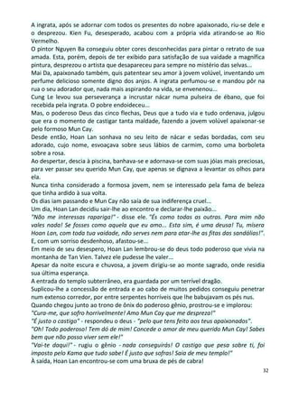 A ingrata, após se adornar com todos os presentes do nobre apaixonado, riu-se dele e
o desprezou. Kien Fu, desesperado, acabou com a própria vida atirando-se ao Rio
Vermelho.
O pintor Nguyen Ba conseguiu obter cores desconhecidas para pintar o retrato de sua
amada. Esta, porém, depois de ter exibido para satisfação de sua vaidade a magnífica
pintura, desprezou o artista que desapareceu para sempre no mistério das selvas...
Mai Da, apaixonado também, quis patentear seu amor à jovem volúvel, inventando um
perfume delicioso somente digno dos anjos. A ingrata perfumou-se e mandou pôr na
rua o seu adorador que, nada mais aspirando na vida, se envenenou...
Cung Le levou sua perseverança a incrustar nácar numa pulseira de ébano, que foi
recebida pela ingrata. O pobre endoideceu...
Mas, o poderoso Deus das cinco flechas, Deus que a tudo via e tudo ordenava, julgou
que era o momento de castigar tanta maldade, fazendo a jovem volúvel apaixonar-se
pelo formoso Mun Cay.
Desde então, Hoan Lan sonhava no seu leito de nácar e sedas bordadas, com seu
adorado, cujo nome, esvoaçava sobre seus lábios de carmim, como uma borboleta
sobre a rosa.
Ao despertar, descia à piscina, banhava-se e adornava-se com suas jóias mais preciosas,
para ver passar seu querido Mun Cay, que apenas se dignava a levantar os olhos para
ela.
Nunca tinha considerado a formosa jovem, nem se interessado pela fama de beleza
que tinha ardido à sua volta.
Os dias iam passando e Mun Cay não saía de sua indiferença cruel...
Um dia, Hoan Lan decidiu sair-lhe ao encontro e declarar-lhe paixão...
"Não me interessas rapariga!" - disse ele. "És como todas as outras. Para mim não
vales nada! Se fosses como aquela que eu amo... Esta sim, é uma deusa! Tu, mísera
Hoan Lan, com toda tua vaidade, não serves nem para atar-lhe as fitas das sandálias!".
E, com um sorriso desdenhoso, afastou-se...
Em meio de seu desespero, Hoan Lan lembrou-se do deus todo poderoso que vivia na
montanha de Tan Vien. Talvez ele pudesse lhe valer...
Apesar da noite escura e chuvosa, a jovem dirigiu-se ao monte sagrado, onde residia
sua última esperança.
A entrada do templo subterrâneo, era guardada por um terrível dragão.
Suplicou-lhe a concessão de entrada e ao cabo de muitos pedidos conseguiu penetrar
num extenso corredor, por entre serpentes horríveis que lhe babujavam os pés nus.
Quando chegou junto ao trono de ônix do poderoso gênio, prostrou-se e implorou:
"Cura-me, que sofro horrivelmente! Amo Mun Cay que me despreza!"
"É justo o castigo" - respondeu o deus - "pelo que tens feito aos teus apaixonados".
"Oh! Todo poderoso! Tem dó de mim! Concede o amor de meu querido Mun Cay! Sabes
bem que não posso viver sem ele!"
"Vai-te daqui!" - rugiu o gênio - nada conseguirás! O castigo que pesa sobre ti, foi
imposto pelo Kama que tudo sabe! É justo que sofras! Saia de meu templo!"
À saída, Hoan Lan encontrou-se com uma bruxa de pés de cabra!
                                                                                      32
 