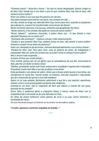 "Formosa jovem" - disse-lhe a bruxa - "sei que és muito desgraçada. Queres vingar-se
de Mun Cay? Vende-me a tua alma e juro-te que, embora Mun Cay não te ame, não
amará à outra mulher!"
Hoan Lan voltou à sua casa que lhe parecia um cárcere.
Saía pelos bosques para distrair sua pena, mas sempre em vão. . .
Um dia, vendo ao longe seu adorado Mun Cay, correu para ele e quando se preparava
para abraçá-lo, o jovem foi transformado numa árvore de ébano!
Neste momento apareceu a bruxa que, soltando uma gargalhada, lhe disse:
"Desta maneira, o teu amado não pode ser nunca de outra mulher!"
"Bruxa infame!" - exclamou chorando, a pobre Hoan Lan - "o que fizeste a meu
adorado? Devolva-me ou mata-me!"
"Contratos são contratos!" - replicou a bruxa, rindo satanicamente.
"Cumpri o que prometi! Mun Cay, embora nunca te ame, não amará a outra mulher!
Prometi e cumpri! A tua alma me pertence!"
Hoan Lan, abraçada ao pé da árvore, clamava desesperadamente a seu tronco imóvel...
"Perdoa-me Mun Cay! Tem para mim, uma só palavra de amor, de indulgência e
compaixão! Não vês como me arrasto aos seus pés? Como te abraço? Como sofro?"
Mas a árvore nada respondia. . .
A jovem ali ficou por muito tempo. . .
Uma manhã, passou por ali um gênio, que se compadeceu de sua dor. Acercando-se
dela, pôs-lhe um dedo na testa e disse:
"Mulher, procedeste muito mal! Foste volúvel até a crueldade e ingrata até a malvadez!
Procedeste muito mal! Mas a tua dor purificou a tua alma!
Estás perdoada e vais deixar de sofrer. Antes que a bruxa venha buscar a tua alma, vou
transformar-te numa flor. Ficarás sendo, no entanto, uma flor esquisita e requintada,
que de a impressão do que foi a tua vida maldosa!
Quem vir as tuas pétalas, facilmente adivinhará o que foi o teu espírito, caprichoso,
volúvel, cruel e a tua preocupação constante pela elegância...
Concedo-te um bem: não te separarás do bem que adoras e viverás da sua seiva,
parasita do teu amado!"
Assim falou o poderoso gênio e enquanto falava, a túnica rósea de Hoan Lan ia
empalidecendo e tornando-se de uma delicada cor lilás...
Os olhos da jovem brilharam como pontos de ouro e as suas carnes tomaram a
tonalidade do nácar.
Os seus formosos braços enrolaram-se na árvore na derradeira súplica.

"E assim, apareceu a primeira orquídea no mundo..."

                                        ***




                                                                                     33
 