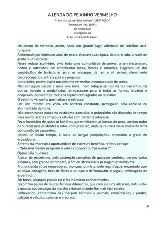 A LENDA DO PEIXINHO VERMELHO
                        Transcrito do prefácio do livro "LIBERTAÇÃO"
                                   [Emmanuel (fev. 1949)],
                                        de André Luiz
                                        Psicografia de
                                  Francisco Cândido Xavier


No centro de formoso jardim, havia um grande lago, adornado de ladrilhos azul-
turquesa.
Alimentado por diminuto canal de pedra, escoava suas águas, do outro lado, através de
grade muito estreita.
Nesse reduto acolhedor, vivia toda uma comunidade de peixes, a se refestelarem,
nédios e satisfeitos, em complicadas locas, frescas e sombrias. Elegeram um dos
concidadãos de barbatanas para os encargos de rei, e ali viviam, plenamente
despreocupados, entre a gula e a preguiça.
Junto deles, porém, havia um peixinho vermelho, menosprezado de todos.
Não conseguia pescar a mais leve larva, nem refugiar-se nos nichos barrentos. Os
outros, vorazes e gordalhudos, arrebatavam para si todas as formas larvárias e
ocupavam, displicentes, todos os lugares consagrados ao descanso.
O peixinho vermelho que nadasse e sofresse.
Por isso mesmo era visto, em correria constante, perseguido pela canícula ou
atormentado de fome.
Não encontrando pouso no vastíssimo domicílio, o pobrezinho não dispunha de tempo
para muito lazer e começou a estudar com bastante interesse.
Fez o inventário de todos os ladrilhos que enfeitavam as bordas do poço, arrolou todos
os buracos nele existentes e sabia, com precisão, onde se reuniria maior massa de lama
por ocasião de aguaceiros.
Depois de muito tempo, à custa de longas perquirições, encontrou a grade do
escoadouro.
À frente da imprevista oportunidade de aventura benéfica, refletiu consigo:
- "Não será melhor pesquisar a vida e conhecer outros rumos?"
Optou pela mudança.
Apesar de macérrimo, pela abstenção completa de qualquer conforto, perdeu várias
escamas, com grande sofrimento, a fim de atravessar a passagem estreitíssima.
Pronunciando votos renovadores, avançou, otimista, pelo rego d'água, encantado com
as novas paisagens, ricas de flores e sol que o defrontavam, e seguiu, embriagado de
esperança...
Em breve, alcançou grande rio e fez inúmeros conhecimentos.
Encontrou peixes de muitas famílias diferentes, que com ele simpatizaram, instruindo-
o quanto aos percalços da marcha e descortinando-lhe mais fácil roteiro.
Embevecido, contemplou nas margens homens e animais, embarcações e pontes,
palácios e veículos, cabanas e arvoredo.

                                                                                     34
 