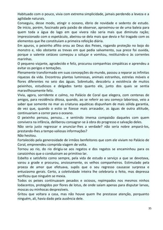 Habituado com o pouco, vivia com extrema simplicidade, jamais perdendo a leveza e a
agilidade naturais.
Conseguiu, desse modo, atingir o oceano, ébrio de novidade e sedento de estudo.
De início, porém, fascinado pela paixão de observar, aproximou-se de uma baleia para
quem toda a água do lago em que vivera não seria mais que diminuta ração;
impressionado com o espetáculo, abeirou-se dela mais que devia e foi tragado com os
elementos que lhe constituíam a primeira refeição diária.
Em apuros, o peixinho aflito orou ao Deus dos Peixes, rogando proteção no bojo do
monstro e, não obstante as trevas em que pedia salvamento, sua prece foi ouvida,
porque o valente cetáceo começou a soluçar e vomitou, restituindo-o às correntes
marinhas.
O pequeno viajante, agradecido e feliz, procurou companhias simpáticas e aprendeu a
evitar os perigos e tentações.
Plenamente transformado em suas concepções do mundo, passou a reparar as infinitas
riquezas da vida. Encontrou plantas luminosas, animais estranhos, estrelas móveis e
flores diferentes no seio das águas. Sobretudo, descobriu a existência de muitos
peixinhos, estudiosos e delgados tanto quanto ele, junto dos quais se sentia
maravilhosamente feliz.
Vivia, agora, sorridente e calmo, no Palácio de Coral que elegera, com centenas de
amigos, para residência ditosa, quando, ao se referir ao seu começo laborioso, veio a
saber que somente no mar as criaturas aquáticas dispunham de mais sólida garantia,
de vez que, quando o estio se fizesse mais arrasador, as águas de outra altitude,
continuariam a correr para o oceano.
O peixinho pensou, pensou... e sentindo imensa compaixão daqueles com quem
convivera na infância, deliberou consagrar-se à obra do progresso e salvação deles.
Não seria justo regressar e anunciar-lhes a verdade? não seria nobre ampará-los,
prestando-lhes a tempo valiosas informações?
Não hesitou.
Fortalecido pela generosidade de irmãos benfeitores que com ele viviam no Palácio de
Coral, empreendeu comprida viagem de volta.
Tornou ao rio, do rio dirigiu-se aos regatos e dos regatos se encaminhou para os
canaizinhos que o conduziram ao primitivo lar.
Esbelto e satisfeito como sempre, pela vida de estudo e serviço a que se devotava,
varou a grade e procurou, ansiosamente, os velhos companheiros. Estimulado pela
proeza de amor que efetuava, supôs que o seu regresso causasse surpresa e
entusiasmo gerais. Certo, a coletividade inteira lhe celebraria o feito, mas depressa
verificou que ninguém se mexia.
Todos os peixes continuavam pesados e ociosos, repimpados nos mesmos ninhos
lodacentos, protegidos por flores de lotus, de onde saíam apenas para disputar larvas,
moscas ou minhocas desprezíveis.
Gritou que voltara a casa, mas não houve quem lhe prestasse atenção, porquanto
ninguém, ali, havia dado pela ausência dele.

                                                                                     35
 