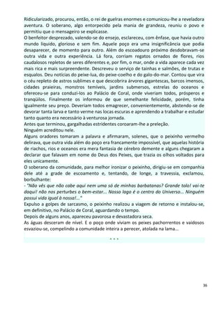 Ridicularizado, procurou, então, o rei de guelras enormes e comunicou-lhe a reveladora
aventura. O soberano, algo entorpecido pela mania de grandeza, reuniu o povo e
permitiu que o mensageiro se explicasse.
O benfeitor desprezado, valendo-se do ensejo, esclareceu, com ênfase, que havia outro
mundo líquido, glorioso e sem fim. Aquele poço era uma insignificância que podia
desaparecer, de momento para outro. Além do escoadouro próximo desdobravam-se
outra vida e outra experiência. Lá fora, corriam regatos ornados de flores, rios
caudalosos repletos de seres diferentes e, por fim, o mar, onde a vida aparece cada vez
mais rica e mais surpreendente. Descreveu o serviço de tainhas e salmões, de trutas e
esqualos. Deu notícias do peixe-lua, do peixe-coelho e do galo-do-mar. Contou que vira
o céu repleto de astros sublimes e que descobrira árvores gigantescas, barcos imensos,
cidades praieiras, monstros temíveis, jardins submersos, estrelas do oceanos e
ofereceu-se para conduzi-los ao Palácio de Coral, onde viveriam todos, prósperos e
tranqüilos. Finalmente os informou de que semelhante felicidade, porém, tinha
igualmente seu preço. Deveriam todos emagrecer, convenientemente, abstendo-se de
devorar tanta larva e tanto verme nas locas escuras e aprendendo a trabalhar e estudar
tanto quanto era necessário à venturosa jornada.
Antes que terminou, gargalhadas estridentes coroaram-lhe a preleção.
Ninguém acreditou nele.
Alguns oradores tomaram a palavra e afirmaram, solenes, que o peixinho vermelho
delirava, que outra vida além do poço era francamente impossível, que aquelas história
de riachos, rios e oceanos era mera fantasia de cérebro demente e alguns chegaram a
declarar que falavam em nome do Deus dos Peixes, que trazia os olhos voltados para
eles unicamente.
O soberano da comunidade, para melhor ironizar o peixinho, dirigiu-se em companhia
dele até a grade de escoamento e, tentando, de longe, a travessia, exclamou,
borbulhante:
- "Não vês que não cabe aqui nem uma só de minhas barbatanas? Grande tolo! vai-te
daqui! não nos perturbes o bem-estar... Nosso lago é o centro do Universo... Ninguém
possui vida igual à nossa!..."
Expulso a golpes de sarcasmo, o peixinho realizou a viagem de retorno e instalou-se,
em definitivo, no Palácio de Coral, aguardando o tempo.
Depois de alguns anos, apareceu pavorosa e devastadora seca.
As águas desceram de nível. E o poço onde viviam os peixes pachorrentos e vaidosos
esvaziou-se, compelindo a comunidade inteira a perecer, atolada na lama...

                                         ***




                                                                                      36
 