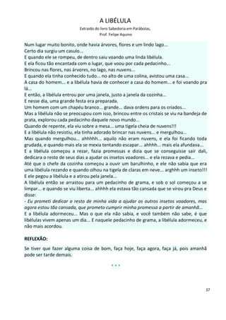 A LIBÉLULA
                           Extraído do livro Sabedoria em Parábolas,
                                      Prof. Felipe Aquino

Num lugar muito bonito, onde havia árvores, flores e um lindo lago...
Certo dia surgiu um casulo...
E quando ele se rompeu, de dentro saiu voando uma linda libélula.
E ela ficou tão encantada com o lugar, que voou por cada pedacinho...
Brincou nas flores, nas árvores, no lago, nas nuvens...
E quando ela tinha conhecido tudo... no alto de uma colina, avistou uma casa...
A casa do homem... e a libélula havia de conhecer a casa do homem... e foi voando pra
lá...
E então, a libélula entrou por uma janela, justo a janela da cozinha...
E nesse dia, uma grande festa era preparada.
Um homem com um chapéu branco... grande... dava ordens para os criados...
Mas a libélula não se preocupou com isso, brincou entre os cristais se viu na bandeja de
prata, explorou cada pedacinho daquele novo mundo...
Quando de repente, ela viu sobre a mesa... uma tigela cheia de nuvens!!!
E a libélula não resistiu, ela tinha adorado brincar nas nuvens... e mergulhou...
Mas quando mergulhou... ahhhhh... aquilo não eram nuvens, e ela foi ficando toda
grudada, e quando mais ela se mexia tentando escapar... ahhhh... mais ela afundava...
E a libélula começou a rezar, fazia promessas e dizia que se conseguisse sair dali,
dedicara o resto de seus dias a ajudar os insetos voadores... e ela rezava e pedia...
Até que o chefe da cozinha começou a ouvir um barulhinho, e ele não sabia que era
uma libélula rezando e quando olhou na tigela de claras em neve... arghhh um inseto!!!
E ele pegou a libélula e a atirou pela janela...
A libélula então se arrastou para um pedacinho de grama, e sob o sol começou a se
limpar... e quando se viu liberta... ahhhh ela estava tão cansada que se virou pra Deus e
disse:
- Eu prometi dedicar o resto de minha vida a ajudar os outros insetos voadores, mas
agora estou tão cansada, que prometo cumprir minha promessa a partir de amanhã...
E a libélula adormeceu... Mas o que ela não sabia, e você também não sabe, é que
libélulas vivem apenas um dia... E naquele pedacinho de grama, a libélula adormeceu, e
não mais acordou.

REFLEXÃO:
Se tiver que fazer alguma coisa de bom, faça hoje, faça agora, faça já, pois amanhã
pode ser tarde demais.

                                             ***



                                                                                        37
 