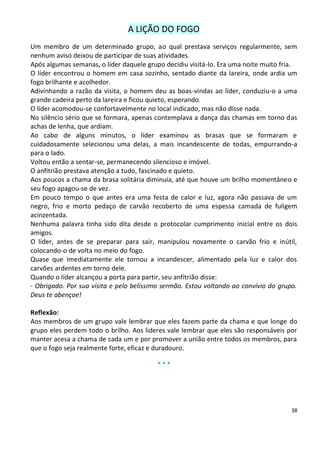 A LIÇÃO DO FOGO
Um membro de um determinado grupo, ao qual prestava serviços regularmente, sem
nenhum aviso deixou de participar de suas atividades.
Após algumas semanas, o líder daquele grupo decidiu visitá-lo. Era uma noite muito fria.
O líder encontrou o homem em casa sozinho, sentado diante da lareira, onde ardia um
fogo brilhante e acolhedor.
Adivinhando a razão da visita, o homem deu as boas-vindas ao líder, conduziu-o a uma
grande cadeira perto da lareira e ficou quieto, esperando.
O líder acomodou-se confortavelmente no local indicado, mas não disse nada.
No silêncio sério que se formara, apenas contemplava a dança das chamas em torno das
achas de lenha, que ardiam.
Ao cabo de alguns minutos, o líder examinou as brasas que se formaram e
cuidadosamente selecionou uma delas, a mais incandescente de todas, empurrando-a
para o lado.
Voltou então a sentar-se, permanecendo silencioso e imóvel.
O anfitrião prestava atenção a tudo, fascinado e quieto.
Aos poucos a chama da brasa solitária diminuía, até que houve um brilho momentâneo e
seu fogo apagou-se de vez.
Em pouco tempo o que antes era uma festa de calor e luz, agora não passava de um
negro, frio e morto pedaço de carvão recoberto de uma espessa camada de fuligem
acinzentada.
Nenhuma palavra tinha sido dita desde o protocolar cumprimento inicial entre os dois
amigos.
O líder, antes de se preparar para sair, manipulou novamente o carvão frio e inútil,
colocando-o de volta no meio do fogo.
Quase que imediatamente ele tornou a incandescer, alimentado pela luz e calor dos
carvões ardentes em torno dele.
Quando o líder alcançou a porta para partir, seu anfitrião disse:
- Obrigado. Por sua visita e pelo belíssimo sermão. Estou voltando ao convívio do grupo.
Deus te abençoe!

Reflexão:
Aos membros de um grupo vale lembrar que eles fazem parte da chama e que longe do
grupo eles perdem todo o brilho. Aos lideres vale lembrar que eles são responsáveis por
manter acesa a chama de cada um e por promover a união entre todos os membros, para
que o fogo seja realmente forte, eficaz e duradouro.

                                         ***




                                                                                      38
 