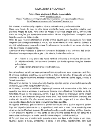 A MACIEIRA ENCANTADA
                       Autora: Maria Madalena de Oliveira Junqueira Leite
                                   e-mail: madjl@uol.com.br
       Master Practitioner em Programação Neurolingüística, com especialização em Saúde
                    http://www.metaforas.com.br/metaforas/g50metaf.htm

Era uma vez um reino antigo e pobre, situado perto de uma grande montanha.
Havia uma lenda de que, no alto dessa montanha havia uma Macieira mágica, que
produzia maçãs de ouro. Para colher as maçãs era preciso chegar até lá, enfrentando
todas as situações que aparecessem no caminho. Nunca ninguém havia conseguido essa
façanha, conforme dizia a lenda.
O Rei do lugar resolveu oferecer um grande prêmio àquele que se dispusesse a fazer essa
viagem e que conseguisse trazer as maçãs, pois assim o reino estaria a salvo da pobreza e
das dificuldades que o povo enfrentava. O prêmio seria da escolha do vencedor e incluía a
mão da princesa em casamento.
Apareceram três valorosos e corajosos cavaleiros dispostos a essa aventura tão difícil.
Eles deveriam seguir separados e, por coincidência, havia três caminhos:

      1º - rápido e fácil, onde não havia nenhum obstáculo e nenhuma dificuldade;
      2º - rápido e não tão fácil quanto o primeiro, pois havia algumas situações a serem
      enfrentadas;
      3º - longo e difícil, cheio de situações trabalhosas.

Foi efetuado um sorteio para ver quem escolheria em primeiro lugar um desses caminhos.
O primeiro sorteado escolheu, naturalmente, o Primeiro caminho. O segundo sorteado
escolheu o Segundo caminho. O terceiro sorteado, sem nenhuma outra opção, aceitou o
Terceiro caminho.
Eles partiram juntos, no mesmo horário, levando consigo apenas uma mochila contendo
alimentos, agasalhos e algumas ferramentas.
O Primeiro, com muita facilidade chegou rapidamente até a montanha, subiu, feliz por
acreditar que seria o vencedor e quando se deparou com a Macieira Encantada sorriu de
felicidade. O que ele não esperava, porém, é que ela fosse tão inatingível. Como chegar
até as maçãs? Elas estavam em galhos muito altos. Não havia como subir. O tronco era
muito alto também. Ele não possuía nenhum meio de chegar até lá em cima. Ficou
esperando o Segundo chegar para resolverem juntos a questão.
O Segundo enfrentou galhardamente a primeira situação com a qual se deparou, porém
logo em seguida apareceu outra, e logo depois mais uma e mais outra, sendo algumas
delas um tanto difíceis de superar. Ele acabou ficando cansado, esgotado até ficar doente,
e cair prostrado. Quando se deu conta de seu péssimo estado físico, foi obrigado a
retroceder e voltou para a aldeia, onde foi internado para cuidados médicos.
O Terceiro teve seu primeiro teste quando acabou sua água e ele chegou a um poço.
Quando puxou o balde, arrebentou a corda e ele então, rapidamente, com suas
                                                                                          39
 