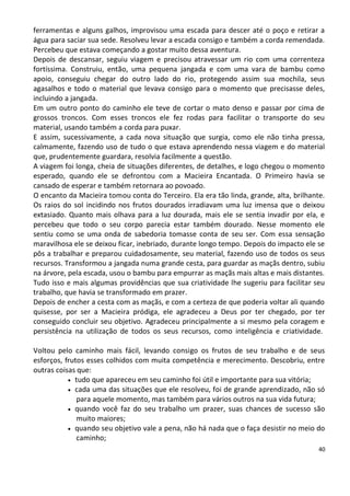 ferramentas e alguns galhos, improvisou uma escada para descer até o poço e retirar a
água para saciar sua sede. Resolveu levar a escada consigo e também a corda remendada.
Percebeu que estava começando a gostar muito dessa aventura.
Depois de descansar, seguiu viagem e precisou atravessar um rio com uma correnteza
fortíssima. Construiu, então, uma pequena jangada e com uma vara de bambu como
apoio, conseguiu chegar do outro lado do rio, protegendo assim sua mochila, seus
agasalhos e todo o material que levava consigo para o momento que precisasse deles,
incluindo a jangada.
Em um outro ponto do caminho ele teve de cortar o mato denso e passar por cima de
grossos troncos. Com esses troncos ele fez rodas para facilitar o transporte do seu
material, usando também a corda para puxar.
E assim, sucessivamente, a cada nova situação que surgia, como ele não tinha pressa,
calmamente, fazendo uso de tudo o que estava aprendendo nessa viagem e do material
que, prudentemente guardara, resolvia facilmente a questão.
A viagem foi longa, cheia de situações diferentes, de detalhes, e logo chegou o momento
esperado, quando ele se defrontou com a Macieira Encantada. O Primeiro havia se
cansado de esperar e também retornara ao povoado.
O encanto da Macieira tomou conta do Terceiro. Ela era tão linda, grande, alta, brilhante.
Os raios do sol incidindo nos frutos dourados irradiavam uma luz imensa que o deixou
extasiado. Quanto mais olhava para a luz dourada, mais ele se sentia invadir por ela, e
percebeu que todo o seu corpo parecia estar também dourado. Nesse momento ele
sentiu como se uma onda de sabedoria tomasse conta de seu ser. Com essa sensação
maravilhosa ele se deixou ficar, inebriado, durante longo tempo. Depois do impacto ele se
pôs a trabalhar e preparou cuidadosamente, seu material, fazendo uso de todos os seus
recursos. Transformou a jangada numa grande cesta, para guardar as maçãs dentro, subiu
na árvore, pela escada, usou o bambu para empurrar as maçãs mais altas e mais distantes.
Tudo isso e mais algumas providências que sua criatividade lhe sugeriu para facilitar seu
trabalho, que havia se transformado em prazer.
Depois de encher a cesta com as maçãs, e com a certeza de que poderia voltar ali quando
quisesse, por ser a Macieira pródiga, ele agradeceu a Deus por ter chegado, por ter
conseguido concluir seu objetivo. Agradeceu principalmente a si mesmo pela coragem e
persistência na utilização de todos os seus recursos, como inteligência e criatividade.

Voltou pelo caminho mais fácil, levando consigo os frutos de seu trabalho e de seus
esforços, frutos esses colhidos com muita competência e merecimento. Descobriu, entre
outras coisas que:
            tudo que apareceu em seu caminho foi útil e importante para sua vitória;
            cada uma das situações que ele resolveu, foi de grande aprendizado, não só
              para aquele momento, mas também para vários outros na sua vida futura;
            quando você faz do seu trabalho um prazer, suas chances de sucesso são
              muito maiores;
            quando seu objetivo vale a pena, não há nada que o faça desistir no meio do
              caminho;
                                                                                        40
 