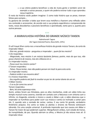    a sua vitória poderia beneficiar a vida de muita gente e também servir de
              exemplo a outras pessoas, a quem ele poderia ensinar tudo o que aprendeu
              nessa trajetória.
O resto da história vocês podem imaginar. E como toda história que se preze, viveram
felizes para sempre...
Eu gostaria de convidar a todos que lerem essa metáfora a fazerem uma reflexão sobre
seu conteúdo e acrescentar, de acordo com a sua própria experiência e compreensão do
texto, novas descobertas e possíveis benefícios e aprendizado, tanto para si, quanto para
outras pessoas.

                                            ***
      A MARAVILHOSA HISTÓRIA DO GRANDE MÚSICO TANSEN
                                    Rabindranath Tagore
                        (De Tagore Selected Poems, Nova Delhi, 1976.)

O sufi Inayat Khan conta-nos a maravilhosa história do grande músico Tansen, da corte do
imperador Akbar:
- Dize-me, grande músico - perguntou o imperador -, quem foi teu mestre?
E ele respondeu:
- Magestade, meu mestre é um músico bastante famoso; porém, mais do que isso, não
posso chamá-lo de músico, mas de a Música em si.
E o imperador insistiu:
- Posso ouvir teu mestre cantar?
E Tansen respondeu:
- Talvez. Posso tentar, mas não podeis pensar em trazê-lo para esta corte.
E o imperador insistiu:
- Poderei então ir ao encontro dele?
E o músico respondeu:
- Seu orgulho poderia até fazê-lo revoltar-se por ter de cantar diante de um rei.
E Akbar insistiu:
- E se eu for como teu servo?
Tansen respondeu:
- Bem, há certa esperança nisto.
Assim, ambos foram aos Himalaias, para as altas montanhas, onde um sábio tinha seu
templo musical numa caverna, vivendo em contato com a Natureza e em sintonia com o
Infinito. Lá chegando, estando o músico a cavalo e Akbar a pé, o sábio observou que o
imperador se humilhara para poder ouvir sua música e sentiu-se inclinado a cantar para
ele. E, quando veio a vontade de cantar, cantou. E seu canto foi grande, verdadeiro
fenômeno psíquico. Era como se todas as plantas e árvores da floresta estivessem
vibrando. Era uma canção universal. A profunda impressão que isso causou em Akbar e
Tansen foi maior do que poderiam suportar. Mergulharam ambos, num estado de transe,
de tranqüilidade, de paz. Quando abriram os olhos, o Mestre já não estava mais ali. O
imperador disse:
                                                                                       41
 