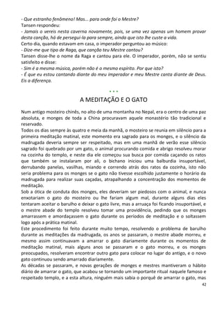 - Que estranho fenômeno! Mas... para onde foi o Mestre?
Tansen respondeu:
- Jamais o vereis nesta caverna novamente, pois, se uma vez apenas um homem provar
desta canção, há de persegui-la para sempre, ainda que isto lhe custe a vida.
Certo dia, quando estavam em casa, o imperador perguntou ao músico:
- Dize-me que tipo de Raga, que canção teu Mestre cantou?
Tansen disse-lhe o nome da Raga e cantou para ele. O imperador, porém, não se sentiu
satisfeito e disse:
- Sim é a mesma música, porém não é o mesmo espírito. Por que isto?
- É que eu estou cantando diante do meu imperador e meu Mestre canta diante de Deus.
Eis a diferença.

                                           ***
                            A MEDITAÇÃO E O GATO
Num antigo mosteiro chinês, no alto de uma montanha no Nepal, era o centro de uma paz
absoluta, e monges de toda a China procuravam aquele monastério tão tradicional e
reservado.
Todos os dias sempre às quatro e meia da manhã, o mosteiro se reunia em silêncio para a
primeira meditação matinal, este momento era sagrado para os monges, e o silêncio da
madrugada deveria sempre ser respeitado, mas em uma manhã de verão esse silêncio
sagrado foi quebrado por um gato, o animal procurando comida e abrigo resolveu morar
na cozinha do templo, e neste dia ele começou sua busca por comida caçando os ratos
que também se instalaram por ali, o bichano iniciou uma balburdia insuportável,
derrubando panelas, vasilhas, miando e correndo atrás dos ratos da cozinha, isto não
seria problema para os monges se o gato não tivesse escolhido justamente o horário da
madrugada para realizar suas caçadas, atrapalhando a concentração dos momentos de
meditação.
Sob a ótica de conduta dos monges, eles deveriam ser piedosos com o animal, e nunca
enxotariam o gato do mosteiro ou lhe fariam algum mal, durante alguns dias eles
tentaram aceitar o barulho e deixar o gato livre, mas a arruaça foi ficando insuportável, e
o mestre abade do templo resolveu tomar uma providência, pedindo que os monges
amarrassem e amordaçassem o gato durante os períodos de meditação e o soltassem
logo após a prática matinal.
Este procedimento foi feito durante muito tempo, resolvendo o problema de barulho
durante as meditações da madrugada, os anos se passaram, o mestre abade morreu, e
mesmo assim continuavam a amarrar o gato diariamente durante os momentos de
meditação matinal, mais alguns anos se passaram e o gato morreu, e os monges
preocupados, resolveram encontrar outro gato para colocar no lugar do antigo, e o novo
gato continuou sendo amarrado diariamente.
As décadas se passaram, e novas gerações de monges e mestres mantiveram o hábito
diário de amarrar o gato, que acabou se tornando um importante ritual naquele famoso e
respeitado templo, e a esta altura, ninguém mais sabia o porquê de amarrar o gato, mas
                                                                                         42
 