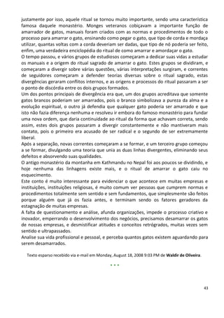 justamente por isso, aquele ritual se tornou muito importante, sendo uma característica
famosa daquele monastério. Monges veteranos cobiçavam a importante função de
amarrador de gatos, manuais foram criados com as normas e procedimentos de todo o
processo para amarrar o gato, ensinando como pegar o gato, que tipo de corda e mordaça
utilizar, quantas voltas com a corda deveriam ser dadas, que tipo de nó poderia ser feito,
enfim, uma verdadeira enciclopédia do ritual de como amarrar e amordaçar o gato.
O tempo passou, e vários grupos de estudiosos começaram a dedicar suas vidas a estudar
os manuais e a origem do ritual sagrado de amarrar o gato. Estes grupos se dividiram, e
começaram a divergir sobre várias questões, várias interpretações surgiram, e correntes
de seguidores começaram a defender teorias diversas sobre o ritual sagrado, estas
divergências geraram conflitos internos, e as origens e processos do ritual passaram a ser
o ponto de discórdia entre os dois grupos formados.
Um dos pontos principais de divergência era que, um dos grupos acreditava que somente
gatos brancos poderiam ser amarrados, pois o branco simbolizava a pureza da alma e a
evolução espiritual, o outro já defendia que qualquer gato poderia ser amarrado e que
isto não fazia diferença nenhuma e resolveu ir embora do famoso monastério para fundar
uma nova ordem, que daria continuidade ao ritual da forma que achavam correta, sendo
assim, estes dois grupos passaram a divergir constantemente e não mantiveram mais
contato, pois o primeiro era acusado de ser radical e o segundo de ser extremamente
liberal.
Após a separação, novas correntes começaram a se formar, e um terceiro grupo começou
a se formar, divulgando uma teoria que unia as duas linhas divergentes, eliminando seus
defeitos e absorvendo suas qualidades.
O antigo monastério da montanha em Kathmandu no Nepal foi aos poucos se dividindo, e
hoje nenhuma das linhagens existe mais, e o ritual de amarrar o gato caiu no
esquecimento.
Este conto é muito interessante para evidenciar o que acontece em muitas empresas e
instituições, instituições religiosas, é muito comum ver pessoas que cumprem normas e
procedimentos totalmente sem sentido e sem fundamentos, que simplesmente são feitos
porque alguém que já os fazia antes, e terminam sendo os fatores geradores da
estagnação de muitas empresas.
A falta de questionamento e análise, afunda organizações, impede o processo criativo e
inovador, emperrando o desenvolvimento dos negócios, precisamos desamarrar os gatos
de nossas empresas, e desmistificar atitudes e conceitos retrógrados, muitas vezes sem
sentido e ultrapassados.
Analise sua vida profissional e pessoal, e perceba quantos gatos existem aguardando para
serem desamarrados.

  Texto esparso recebido via e-mail em Monday, August 18, 2008 9:03 PM de Waldir de Oliveira.

                                             ***



                                                                                                43
 