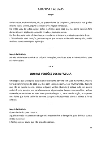 A RAPOSA E AS UVAS
                                        Esopo


Uma Raposa, morta de fome, viu, ao passar diante de um pomar, penduradas nas grades
de uma viçosa videira, alguns cachos de Uvas negras e maduras.
Ela então usou de todos os seus dotes e artifícios para pegá-las, mas como estavam fora
do seu alcance, acabou se cansando em vão, e nada conseguiu.
Por fim deu meia volta e foi embora, e consolando a si mesma, meio desapontada disse:
- Olhando com mais atenção, percebo agora que as Uvas estão todas estragadas, e não
maduras como eu imaginei a princípio.

                                        -------

Moral da História:
Ao não reconhecer e aceitar as próprias limitações, o vaidoso abre assim o caminho para
sua infelicidade.

                                         ***


                     OUTRAS VERSÕES DESTA FÁBULA

Uma raposa que vinha pela estrada encontrou uma parreira com uvas madurinhas. Passou
horas pulando tentando pegá-las, mas sem sucesso algum... Saiu murmurando, dizendo
que não as queria mesmo, porque estavam verdes. Quando já estava indo, um pouco
mais à frente, escutou um barulho como se alguma coisa tivesse caído no chão... voltou
correndo pensando ser as uvas, mas quando chegou lá, para sua decepção, era apenas
uma folha que havia caído da parreira. A raposa decepcionada virou as costas e foi-se
embora.
                                        -------

Moral da História:
Quem desdenha quer comprar.
Aqueles que são incapazes de atingir uma meta tendem a denegri-la, para diminuir o peso
de seu insucesso.
É fácil desprezar aquilo que não se pode alcançar.

                                                                                     44
 