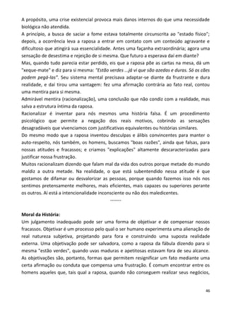 A propósito, uma crise existencial provoca mais danos internos do que uma necessidade
biológica não atendida.
A princípio, a busca de saciar a fome estava totalmente circunscrita ao "estado físico";
depois, a ocorrência leva a raposa a entrar em contato com um conteúdo agravante e
dificultoso que atingirá sua essencialidade. Antes uma façanha extraordinária; agora uma
sensação de desestima e rejeição de si mesma. Que futuro a esperava daí em diante?
Mas, quando tudo parecia estar perdido, eis que a raposa põe as cartas na mesa, dá um
"xeque-mate" e diz para si mesma: "Estão verdes ...já vi que são azedas e duras. Só os cães
podem pegá-las”. Seu sistema mental precisava adaptar-se diante da frustrante e dura
realidade, e daí tirou uma vantagem: fez uma afirmação contrária ao fato real, contou
uma mentira para si mesma.
Admirável mentira (racionalização), uma conclusão que não condiz com a realidade, mas
salva a estrutura íntima da raposa.
Racionalizar é inventar para nós mesmos uma história falsa. É um procedimento
psicológico que permite a negação dos reais motivos, cobrindo as sensações
desagradáveis que vivenciamos com justificativas equivalentes ou histórias similares.
Do mesmo modo que a raposa inventou desculpas e álibis convincentes para manter o
auto-respeito, nós também, os homens, buscamos "boas razões", ainda que falsas, para
nossas atitudes e fracassos; e criamos "explicações" altamente descaracterizadas para
justificar nossa frustração.
Muitos racionalizam dizendo que falam mal da vida dos outros porque metade do mundo
maldiz a outra metade. Na realidade, o que está subentendido nessa atitude é que
gostamos de difamar ou desvalorizar as pessoas, porque quando fazemos isso nós nos
sentimos pretensamente melhores, mais eficientes, mais capazes ou superiores perante
os outros. Aí está a intencionalidade inconsciente ou não dos maledicentes.
                                           -------

Moral da História:
Um julgamento inadequado pode ser uma forma de objetivar e de compensar nossos
fracassos. Objetivar é um processo pelo qual o ser humano experimenta uma alienação de
real natureza subjetiva, projetando para fora e construindo uma suposta realidade
externa. Uma objetivação pode ser salvadora, como a raposa da fábula dizendo para si
mesma "estão verdes", quando uvas maduras e apetitosas estavam fora de seu alcance.
As objetivações são, portanto, formas que permitem resignificar um fato mediante uma
certa afirmação ou conduta que compensa uma frustração. É comum encontrar entre os
homens aqueles que, tais qual a raposa, quando não conseguem realizar seus negócios,


                                                                                         46
 