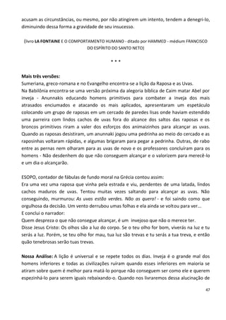 acusam as circunstâncias, ou mesmo, por não atingirem um intento, tendem a denegri-lo,
diminuindo dessa forma a gravidade de seu insucesso.

 (livro LA FONTAINE E O COMPORTAMENTO HUMANO - ditado por HAMMED - médium FRANCISCO
                               DO ESPÍRITO DO SANTO NETO)


                                           ***

Mais três versões:
Sumeriana, greco-romana e no Evangelho encontra-se a lição da Raposa e as Uvas.
Na Babilônia encontra-se uma versão próxima da alegoria bíblica de Caim matar Abel por
inveja - Anunnakis educando homens primitivos para combater a inveja dos mais
atrasados enciumados e atacando os mais aplicados, apresentaram um espetáculo
colocando um grupo de raposas em um cercado de paredes lisas onde haviam estendido
uma parreira com lindos cachos de uvas fora do alcance dos saltos das raposas e os
broncos primitivos riram a valer dos esforços dos animaizinhos para alcançar as uvas.
Quando as raposas desistiram, um anunnaki jogou uma pedrinha ao meio do cercado e as
raposinhas voltaram rápidas, e algumas brigaram para pegar a pedrinha. Outras, de rabo
entre as pernas nem olharam para as uvas de novo e os professores concluíram para os
homens - Não desdenhem do que não conseguem alcançar e o valorizem para merecê-lo
e um dia o alcançarão.

ESOPO, contador de fábulas de fundo moral na Grécia contou assim:
Era uma vez uma raposa que vinha pela estrada e viu, pendentes de uma latada, lindos
cachos maduros de uvas. Tentou muitas vezes saltando para alcançar as uvas. Não
conseguindo, murmurou: As uvas estão verdes. Não as quero! - e foi saindo como que
orgulhosa da decisão. Um vento derrubou umas folhas e ela ainda se voltou para ver...
E conclui o narrador:
Quem despreza o que não consegue alcançar, é um invejoso que não o merece ter.
Disse Jesus Cristo: Os olhos são a luz do corpo. Se o teu olho for bom, viverás na luz e tu
serás a luz. Porém, se teu olho for mau, tua luz são trevas e tu serás a tua treva, e então
quão tenebrosas serão tuas trevas.

Nossa Análise: A lição é universal e se repete todos os dias. Inveja é o grande mal dos
homens inferiores e todas as civilizações ruíram quando esses inferiores em maioria se
atiram sobre quem é melhor para matá-lo porque não conseguem ser como ele e querem
espezinhá-lo para serem iguais rebaixando-o. Quando nos livraremos dessa alucinação de

                                                                                         47
 
