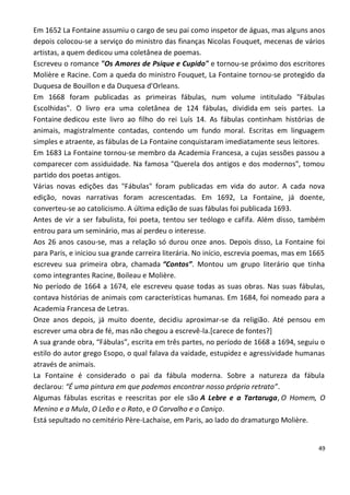 Em 1652 La Fontaine assumiu o cargo de seu pai como inspetor de águas, mas alguns anos
depois colocou-se a serviço do ministro das finanças Nicolas Fouquet, mecenas de vários
artistas, a quem dedicou uma coletânea de poemas.
Escreveu o romance "Os Amores de Psique e Cupido" e tornou-se próximo dos escritores
Molière e Racine. Com a queda do ministro Fouquet, La Fontaine tornou-se protegido da
Duquesa de Bouillon e da Duquesa d'Orleans.
Em 1668 foram publicadas as primeiras fábulas, num volume intitulado "Fábulas
Escolhidas". O livro era uma coletânea de 124 fábulas, dividida em seis partes. La
Fontaine dedicou este livro ao filho do rei Luís 14. As fábulas continham histórias de
animais, magistralmente contadas, contendo um fundo moral. Escritas em linguagem
simples e atraente, as fábulas de La Fontaine conquistaram imediatamente seus leitores.
Em 1683 La Fontaine tornou-se membro da Academia Francesa, a cujas sessões passou a
comparecer com assiduidade. Na famosa "Querela dos antigos e dos modernos", tomou
partido dos poetas antigos.
Várias novas edições das "Fábulas" foram publicadas em vida do autor. A cada nova
edição, novas narrativas foram acrescentadas. Em 1692, La Fontaine, já doente,
converteu-se ao catolicismo. A última edição de suas fábulas foi publicada 1693.
Antes de vir a ser fabulista, foi poeta, tentou ser teólogo e cafifa. Além disso, também
entrou para um seminário, mas aí perdeu o interesse.
Aos 26 anos casou-se, mas a relação só durou onze anos. Depois disso, La Fontaine foi
para Paris, e iniciou sua grande carreira literária. No início, escrevia poemas, mas em 1665
escreveu sua primeira obra, chamada “Contos”. Montou um grupo literário que tinha
como integrantes Racine, Boileau e Molière.
No período de 1664 a 1674, ele escreveu quase todas as suas obras. Nas suas fábulas,
contava histórias de animais com características humanas. Em 1684, foi nomeado para a
Academia Francesa de Letras.
Onze anos depois, já muito doente, decidiu aproximar-se da religião. Até pensou em
escrever uma obra de fé, mas não chegou a escrevê-la.[carece de fontes?]
A sua grande obra, “Fábulas”, escrita em três partes, no período de 1668 a 1694, seguiu o
estilo do autor grego Esopo, o qual falava da vaidade, estupidez e agressividade humanas
através de animais.
La Fontaine é considerado o pai da fábula moderna. Sobre a natureza da fábula
declarou: “É uma pintura em que podemos encontrar nosso próprio retrato”.
Algumas fábulas escritas e reescritas por ele são A Lebre e a Tartaruga, O Homem, O
Menino e a Mula, O Leão e o Rato, e O Carvalho e o Caniço.
Está sepultado no cemitério Père-Lachaise, em Paris, ao lado do dramaturgo Molière.


                                                                                         49
 