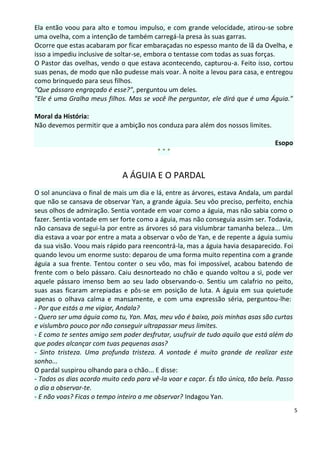 Ela então voou para alto e tomou impulso, e com grande velocidade, atirou-se sobre
uma ovelha, com a intenção de também carregá-la presa às suas garras.
Ocorre que estas acabaram por ficar embaraçadas no espesso manto de lã da Ovelha, e
isso a impediu inclusive de soltar-se, embora o tentasse com todas as suas forças.
O Pastor das ovelhas, vendo o que estava acontecendo, capturou-a. Feito isso, cortou
suas penas, de modo que não pudesse mais voar. À noite a levou para casa, e entregou
como brinquedo para seus filhos.
"Que pássaro engraçado é esse?", perguntou um deles.
"Ele é uma Gralha meus filhos. Mas se você lhe perguntar, ele dirá que é uma Águia."

Moral da História:
Não devemos permitir que a ambição nos conduza para além dos nossos limites.

                                                                                 Esopo
                                         ***


                             A ÁGUIA E O PARDAL
O sol anunciava o final de mais um dia e lá, entre as árvores, estava Andala, um pardal
que não se cansava de observar Yan, a grande águia. Seu vôo preciso, perfeito, enchia
seus olhos de admiração. Sentia vontade em voar como a águia, mas não sabia como o
fazer. Sentia vontade em ser forte como a águia, mas não conseguia assim ser. Todavia,
não cansava de segui-la por entre as árvores só para vislumbrar tamanha beleza... Um
dia estava a voar por entre a mata a observar o vôo de Yan, e de repente a águia sumiu
da sua visão. Voou mais rápido para reencontrá-la, mas a águia havia desaparecido. Foi
quando levou um enorme susto: deparou de uma forma muito repentina com a grande
águia a sua frente. Tentou conter o seu vôo, mas foi impossível, acabou batendo de
frente com o belo pássaro. Caiu desnorteado no chão e quando voltou a si, pode ver
aquele pássaro imenso bem ao seu lado observando-o. Sentiu um calafrio no peito,
suas asas ficaram arrepiadas e pôs-se em posição de luta. A águia em sua quietude
apenas o olhava calma e mansamente, e com uma expressão séria, perguntou-lhe:
- Por que estás a me vigiar, Andala?
- Quero ser uma águia como tu, Yan. Mas, meu vôo é baixo, pois minhas asas são curtas
e vislumbro pouco por não conseguir ultrapassar meus limites.
- E como te sentes amigo sem poder desfrutar, usufruir de tudo aquilo que está além do
que podes alcançar com tuas pequenas asas?
- Sinto tristeza. Uma profunda tristeza. A vontade é muito grande de realizar este
sonho...
O pardal suspirou olhando para o chão... E disse:
- Todos os dias acordo muito cedo para vê-la voar e caçar. És tão única, tão bela. Passo
o dia a observar-te.
- E não voas? Ficas o tempo inteiro a me observar? Indagou Yan.
                                                                                           5
 