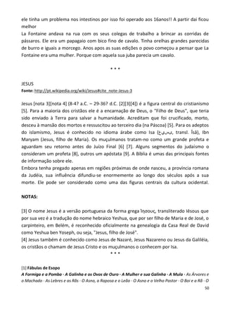 ele tinha um problema nos intestinos por isso foi operado aos 16anos!! A partir dai ficou
melhor
La Fontaine andava na rua com os seus colegas de trabalho a brincar as corridas de
pássaros. Ele era um papagaio com bico fino de cavalo. Tinha orelhas grandes parecidas
de burro e iguais a morcego. Anos apos as suas edições o povo começou a pensar que La
Fontaine era uma mulher. Porque com aquela sua juba parecia um cavalo.

                                                ***

JESUS
Fonte: http://pt.wikipedia.org/wiki/Jesus#cite_note-Jesus-3

Jesus [nota 3][nota 4] (8-4? a.C. – 29-36? d.C. [2][3][4]) é a figura central do cristianismo
[5]. Para a maioria dos cristãos ele é a encarnação de Deus, o "Filho de Deus", que teria
sido enviado à Terra para salvar a humanidade. Acreditam que foi crucificado, morto,
desceu à mansão dos mortos e ressuscitou ao terceiro dia (na Páscoa) [5]. Para os adeptos
do islamismo, Jesus é conhecido no idioma árabe como Isa (‫ ,ىسيع‬transl. Īsā), Ibn
Maryam (Jesus, filho de Maria). Os muçulmanos tratam-no como um grande profeta e
aguardam seu retorno antes do Juízo Final [6] [7]. Alguns segmentos do judaísmo o
consideram um profeta [8], outros um apóstata [9]. A Bíblia é umas das principais fontes
de informação sobre ele.
Embora tenha pregado apenas em regiões próximas de onde nasceu, a província romana
da Judéia, sua influência difundiu-se enormemente ao longo dos séculos após a sua
morte. Ele pode ser considerado como uma das figuras centrais da cultura ocidental.

NOTAS:

[3] O nome Jesus é a versão portuguesa da forma grega Ίησους, transliterado Iēsous que
por sua vez é a tradução do nome hebraico Yeshua, que por ser filho de Maria e de José, o
carpinteiro, em Belém, é reconhecido oficialmente na genealogia da Casa Real de David
como Yeshua ben Yoseph, ou seja, "Jesus, filho de José".
[4] Jesus também é conhecido como Jesus de Nazaré, Jesus Nazareno ou Jesus da Galiléia,
os cristãos o chamam de Jesus Cristo e os muçulmanos o conhecem por Isa.
                                          ***

[1] Fábulas de Esopo
A Formiga e a Pomba · A Galinha e os Ovos de Ouro · A Mulher e sua Galinha · A Mula · As Árvores e
o Machado · As Lebres e as Rãs · O Asno, a Raposa e o Leão · O Asno e o Velho Pastor · O Boi e a Rã · O
                                                                                                    50
 