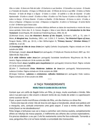 Cão e o Lobo · O Asno em Pele de Leão · O Cachorro e sua Sombra · O Carvalho e os Juncos · O Cavalo
e o Tratador de Cavalos · O Cego e o Filhote de Lobo · O Filhote de Cervo e sua Mãe · O Galo e a Pedra
Preciosa · O Galo de Briga e a Águia · O Gato e o Galo · O Ladrão e o Cão de Guarda · O Leão
Apaixonado · O Leão e o Javali · O Leão e o Rato · O Leão e os Três Touros· A Lebre e o Cão de Caça · O
Lobo e a Garça · O Cervo Doente · O Lobo e a Ovelha · O Cão Raivoso · O Corvo e o Jarro · O Leão, o
Urso e a Raposa · A Raposa e as Uvas · A Raposa e a Cegonha · A Lebre e a Tartaruga · O vento Norte
e o Sol · O Menino que Criava Lobo
[2] A maioria dos historiadores e eruditos bíblicos definem as datas de nascimento e morte de Jesus
nesse período. Entre eles: D. A. Carson, Douglas J. Moo e Leon Morris. An Introduction to the New
Testament. Grand Rapids, MI: Zondervan Publishing House, 1992, 54, 56
[3] Michael Grant, Jesus: An Historian's Review of the Gospels, Scribner's, 1977, p. 71; John P.
Meier, A Marginal Jew, Doubleday, 1991–, vol. 1:214; E. P. Sanders, The Historical Figure of Jesus,
Penguin Books, 1993, pp. 10–11, e Ben Witherington III, "Primary Sources," Christian History 17
(1998) No. 3:12–20.
[4] Cronologia da Vida de Jesus Cristo (em inglês) Catholic Encyclopedia. Página visitada em 14 de
outubro de 2008.
[5] Ratzinger, Joseph. Jesus de Nazaré (em português). 1º Edição.ed. Planeta do Brasil, 2007. pp. 312.
ISBN 978-85-7665-278-6
[6] A visão Islâmica sobre Jesus (em português) Sociedade beneficente Muçulmana do Rio de
Janeiro. Página visitada em 14 de outubro de 2008.
[7] Carlos Brazil. Jesus é profeta para muçulmanos (em português) Universia Brasil. Página visitada
em 14 de outubro de 2008.
[8] John T. Pawlikowski. Vistas Modernas Judaicas de Jesus (em português) Relacionamentos
Judaicos-Cristãos. Página visitada em 14 de outubro de 2008.
[9] Sergio Feldman. Judaísmo e cristianismo: reflexões históricas (em português) Visão Judaica.
Página visitada em 14 de outubro de 2008.
                                                 ***

                               A TAÇA TRANSBORDANTE
                              Malba Tahan in Lendas do Céu e da Terra

Contam que um califa de Bagdá tinha um filho, já moço, muito acanhado e tímido. Não
saía à rua para que o não vissem e dessem tento do seu modo de andar e o apontassem
como sucessor do rei.
O pai, a quem muito mortificava a timidez do filho, um dia chamou-o e disse-lhe:
– Toma esta taça de cristal. Hás de leva-la com água a transbordar, desde este palácio até
a mesquita, sem, contudo entornares uma gota sequer. È essa a minha ordem. Muito
triste ficarei se me desobedeceres!
Pelas longas e tortuosas ruas sai o moço a caminhar com imensa cautela, completamente
alheio ao rebuliço da massa popular, e indiferente aos olhares dos curioso espectadores.
Era preciso obedecer a seu pai. E ele fez exatamente como lhe fora ordenado. Tornando a
casa, perguntou-lhe o rei se havia notado a curiosidade dos transeuntes.

                                                                                                    51
 