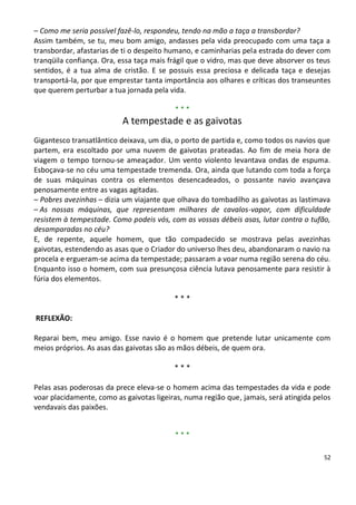 – Como me seria possível fazê-lo, respondeu, tendo na mão a taça a transbordar?
Assim também, se tu, meu bom amigo, andasses pela vida preocupado com uma taça a
transbordar, afastarias de ti o despeito humano, e caminharias pela estrada do dever com
tranqüila confiança. Ora, essa taça mais frágil que o vidro, mas que deve absorver os teus
sentidos, é a tua alma de cristão. E se possuis essa preciosa e delicada taça e desejas
transportá-la, por que emprestar tanta importância aos olhares e críticas dos transeuntes
que querem perturbar a tua jornada pela vida.

                                          ***
                          A tempestade e as gaivotas
Gigantesco transatlântico deixava, um dia, o porto de partida e, como todos os navios que
partem, era escoltado por uma nuvem de gaivotas prateadas. Ao fim de meia hora de
viagem o tempo tornou-se ameaçador. Um vento violento levantava ondas de espuma.
Esboçava-se no céu uma tempestade tremenda. Ora, ainda que lutando com toda a força
de suas máquinas contra os elementos desencadeados, o possante navio avançava
penosamente entre as vagas agitadas.
– Pobres avezinhas – dizia um viajante que olhava do tombadilho as gaivotas as lastimava
– As nossas máquinas, que representam milhares de cavalos-vapor, com dificuldade
resistem à tempestade. Como podeis vós, com as vossas débeis asas, lutar contra o tufão,
desamparadas no céu?
E, de repente, aquele homem, que tão compadecido se mostrava pelas avezinhas
gaivotas, estendendo as asas que o Criador do universo lhes deu, abandonaram o navio na
procela e ergueram-se acima da tempestade; passaram a voar numa região serena do céu.
Enquanto isso o homem, com sua presunçosa ciência lutava penosamente para resistir à
fúria dos elementos.

                                          ***

REFLEXÃO:

Reparai bem, meu amigo. Esse navio é o homem que pretende lutar unicamente com
meios próprios. As asas das gaivotas são as mãos débeis, de quem ora.

                                          ***

Pelas asas poderosas da prece eleva-se o homem acima das tempestades da vida e pode
voar placidamente, como as gaivotas ligeiras, numa região que, jamais, será atingida pelos
vendavais das paixões.


                                          ***

                                                                                        52
 