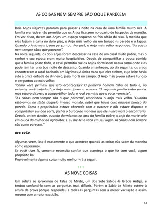 AS COISAS NEM SEMPRE SÃO OQUE PARECEM

Dois Anjos viajantes pararam para passar a noite na casa de uma família muito rica. A
família era rude e não permitiu que os Anjos ficassem no quarto de hóspedes da mansão.
Em vez disso, deram aos Anjos um espaço pequeno no frio sótão da casa. À medida que
eles faziam a cama no duro piso, o Anjo mais velho viu um buraco na parede e o tapou.
Quando o Anjo mais jovem perguntou: Porque?, o Anjo mais velho respondeu: "As coisas
nem sempre são o que parecem".
Na noite seguinte, os dois anjos foram descansar na casa de um casal muito pobre, mas o
senhor e sua esposa eram muito hospitaleiros. Depois de compartilhar a pouca comida
que a família pobre tinha, o casal permitiu que os Anjos dormissem na sua cama onde eles
poderiam ter uma boa noite de descanso. Quando amanheceu, ao dia seguinte, os anjos
encontraram o casal banhado em lágrimas. A única vaca que eles tinham, cujo leite havia
sido a única entrada de dinheiro, jazia morta no campo. O Anjo mais jovem estava furioso
e perguntou ao mais velho:
"Como você permitiu que isto acontecesse? O primeiro homem tinha de tudo e, no
entanto, você o ajudou"; o Anjo mais jovem o acusava. "A segunda família tinha pouco,
mas estava disposta a compartilhar tudo, e você permitiu que a vaca morresse".
"As coisas nem sempre são o que parecem", respondeu o anjo mais velho. "Quando
estávamos no sótão daquela imensa mansão, notei que havia ouro naquele buraco da
parede. Como o proprietário estava obcecado com a avareza e não estava disposto a
compartilhar sua boa sorte, fechei o buraco de maneira que ele nunca mais o encontraria.
Depois, ontem à noite, quando dormíamos na casa da família pobre, o anjo da morte veio
em busca da mulher do agricultor. E eu lhe dei a vaca em seu lugar. As coisas nem sempre
são como parecem."

REFLEXÃO:

Algumas vezes, isso é exatamente o que acontece quando as coisas não saem da maneira
como esperamos.
Se você tiver fé, somente necessita confiar que aconteça o que for com você, algum
propósito há.
Provavelmente alguma coisa muito melhor virá a seguir.

                                         ***
                                 AS NOVE COISAS
Um sofista se aproximou de Tales de Mileto, um dos Sete Sábios da Grécia Antiga, e
tentou confundi-lo com as perguntas mais difíceis. Porém o Sábio de Mileto esteve à
altura da prova porque respondeu a todas as perguntas sem a menor vacilação e assim
mesmo com a maior exatidão.

                                                                                      53
 