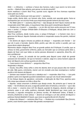 Allah — o Altíssimo — conhece o futuro dos homens; tudo o que ocorre na terra está
escrito — Maktub! Que adianta, pois pensar no dia de amanhã?
Assim meditava o jovem Abul Firaz, quando ouviu alguém de fora chamava repetidas
vezes pelo seu nome.
— Uallah! Quem chama por mim que entre! — exclamou.
Surgiu então, diante dele, um homem alto, forte, vestido com apurado gosto. Fazia-se
acompanhar por um escravo hindu que empunhava grande lanterna de duas luzes.
— Por Allah sobre ti! — exclamou Abul Firaz — Que desejas de mim? Qual o motivo de tão
inesperada visita? Não sabes, ó muçulmano! Que devo partir amanhã para Baçorá?
— Perdoai-me, ó jovem! — respondeu — se em tão má hora venho procurar-vos! O meu
amo e senhor, o cheique Chihab-Eddin El-Ghazzaru El-Kahyyat, deseja falar-vos com a
máxima urgência!
Abul Firaz conhecia, desde muitos anos, o xeique El-Kahyyat — o homem mais rico e
generoso de Mossul. Aquele chamado estranho e inesperado causou-lhe porém, indizível
surpresa.
— Irei dentro de alguns minutos ao palácio do cheique — respondeu sem hesitar — Sei
que ele é justo e honrado. Queira Allah, porém, que não me venha a suceder, por sua
causa dessa viajem desgraça!
Momentos depois chegava Abul Firaz ao grande palácio de El-Kahyyat. O ancião, que se
achava no leito, gravemente enfermo, pediu ao mercador que se sentasse perto dele e,
depois de fazer com que todas as outras pessoas deixassem o aposento, disse-lhe, em
tom confidencial:
— Só hoje, ó jovem, fui avisado da tua partida para Baçorá como chefe da grande
caravana de mercadores. Sei que és honesto e valente. Julgo-te o único homem capaz de
levar até Baçorá uma vultosa quantia em dinheiro.
— E para quem é esse dinheiro? — perguntou Abul Firaz.
Respondeu o Xeique:
— Escuta, meu filho. Estou velho e sinto-me doente; bem sei que poucos dias me restam
de vida. Não quero, entretanto, morrer sem ter enviado uma boa recompensa e melhor
auxílio a três homens de Baçorá.
— Samaan wua taatam! Escuto-vos o obedeço-vos! — respondeu Abul Firaz. — Juro pelo
profeta e pelo Livro Sagrado que farei exatamente o que por vós me for determinado!
O rico Xeique depois de agradecer, comovido, a dedicação de Abul Firaz, apontou para
três caixas que estavam no chão e disse-lhe:
— Aquelas caixas encerram o dinheiro que desejo enviar. Na primeira que é menor de
todas — há mil dinares de ouro; a segunda contém dois mil dinares; a terceira — que é das
três a maior — encerra cinco mil! Em Baçorá, quando lá chegares, deverás entregar a
primeira caixa a um velho joalheiro chamado Walid BenHamid que mora junto ao
mercado; a segunda entregarás ao famoso escriba, Ali Mahomed Selam, El-Batal; a
terceira, finalmente a mais valiosa — deverá ser entregue a um dos ulemás de Baçorá o
judicioso Hamed Abdallah El-hasein, que mora no quarteirão de Ech-Chunha!
— Xeique dos Xeiques! — exclamou Abul Firaz. — Perdoai-me a curiosidade! Que fizeram,
porém, esses homens para receber tão grandes recompensas?
                                                                                       55
 