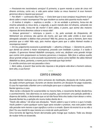— Prestaram-me inestimáveis serviços! O primeiro, a quem mando a caixa de cinco mil
dinares arriscou, certa vez, a vida para salvar todos os meus haveres! A esse homem
generoso devo a riqueza que possuo!
— Por Allah! — contraveio Abul Firaz. — Creio bem que a esse corajoso muçulmano é que
devia caber a maior recompensa! Por que recebem os outros dois quantia muito maior?
— O motivo é simples — explicou o ancião. — Se na verdade o primeiro, livrou-me da
miséria salvando os meus bens, o segundo, a quem mando dois mil dinares, salvando-me
certa vez a vida, livrou-me da morte! E bem sabes, ó jovem, que acima das maiores
riquezas da terra devemos colocar a nossa vida!
— Xeique generoso! — retorquiu o jovem. — Se, pela vontade do Onipotente, Ali
Mohamed vos arrancou das garras da morte, por que não cabe então a esse vosso
abnegado salvador a dádiva mais preciosa? Não há, penso eu, para o homem, bem mais
precioso que a vida! Não vejo, pois motivo algum para que o sábio Hamed receba a
recompensa maior!
— Em teu julgamento escasseia a ponderação — advertiu o Xeique. — Garanto-te, porém,
que dando ao ulemá a maior recompensa, procedo com lealdade e justiça. E a razão é
simples. O generoso Hamed Abdallah conseguiu, certa vez, desfazer uma grande intriga
que contra mim preparavam os homens perversos e invejosos. Não fora o valioso auxílio
desse grande amigo eu seria acusado injustamente e preso como ladrão! Ao sábio Hámed
Abdallah eu devo, portanto, o nome puro e honrado que hoje tenho!
E o ancião concluiu com voz pausada e clara:
— Bem sabes, ó jovem! Que acima das riquezas e da própria vida deve o homem colocar,
bem alto, a sua honra!
                                          ***
                                  CERTO E ERRADO
Quando Bankei realizava seus retiro semanais de meditação, discípulos de muitas partes
do Japão vinham participar. Durante um destes Sesshins um discípulo foi pego roubando.
O caso foi reportado a Bankei com a solicitação para que o culpado fosse expulso.
Bankei ignorou o caso.
 Mais tarde o discípulo foi surpreendido na mesma falta, e novamente Bankei desdenhou
o acontecimento. Isto aborreceu os outros pupilos, que enviaram uma petição pedindo a
dispensa do ladrão, e declarando que se tal não fosse feito eles todos iriam deixar o retiro.
Quando Bankei leu a petição ele reuniu todos diante de si.
"Vocês são sábios," ele disse aos discípulos. "Vocês sabem o que é certo e o que é errado.
Vocês podem ir para qualquer outro lugar para estudar e praticar, mas este pobre irmão
não percebe nem mesmo o que significa o certo e o errado. Quem irá ensiná-lo se eu não o
fizer? Eu vou mantê-lo aqui mesmo se o resto de vocês partirem."
Uma torrente de lágrimas foram derramadas pelo monge que roubara. Todo seu desejo
de roubar tinha se esvaecido.


                                            ***
                                                                                          56
 