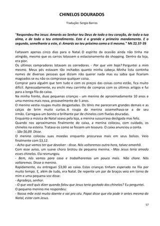 CHINELOS DOURADOS
                                 Tradução: Sergio Barros


"Respondeu-lhe Jesus: Amarás ao Senhor teu Deus de todo o teu coração, de toda a tua
alma, e de todo o teu entendimento. Este é o grande e primeiro mandamento. E o
segundo, semelhante a este, é: Amarás ao teu próximo como a ti mesmo." Mt 22.37-39

Faltavam apenas cinco dias para o Natal. O espírito da ocasião ainda não tinha me
atingido, mesmo que os carros lotassem o estacionamento do shopping. Dentro da loja,
era pior.
Os últimos compradores lotavam os corredores. - Por que vim hoje? Perguntei a mim
mesmo. Meus pés estavam tão inchados quanto minha cabeça. Minha lista continha
nomes de diversas pessoas que diziam não querer nada mas eu sabia que ficariam
magoados se eu não os comprasse qualquer coisa.
Comprar para alguém que tem tudo e com os preços das coisas como estão, fica muito
difícil. Apressadamente, eu enchi meu carrinho de compras com os últimos artigos e fui
para a longa fila do caixa.
Na minha frente, duas pequenas crianças - um menino de aproximadamente 10 anos e
uma menina mais nova, provavelmente de 5 anos.
O menino vestia roupas muito desgastadas. Os tênis me pareceram grandes demais e as
calças de brim muito curtas. A roupa da menina assemelhava-se a de seu
irmão. Carregava um bonito e brilhante par de chinelos com fivelas douradas.
Enquanto a música de Natal soava pela loja, a menina sussurrava desligada mas feliz.
Quando nos aproximamos finalmente do caixa, a menina colocou, com cuidado, os
chinelos na esteira. Tratava-os como se fossem um tesouro. O caixa anunciou a conta.
- São $6,09. Disse.
O menino colocou suas moedas enquanto procurava mais em seus bolsos. Veio
finalmente com $3,12.
- Acho que vamos ter que devolver - disse. Nós voltaremos outra hora, talvez amanhã.
Com esse aviso, um suave choro brotou da pequena menina. - Mas Jesus teria amado
esses chinelos. Ela resmungou.
- Bem, nós vamos para casa e trabalharemos um pouco mais. Não chore. Nós
voltaremos. Disse o menino.
Rapidamente, eu entreguei $3,00 ao caixa. Estas crianças tinham esperado na fila por
muito tempo. E, além de tudo, era Natal. De repente um par de braços veio em torno de
mim e uma pequena voz disse:
- Agradeço, senhor.
- O que você quis dizer quando falou que Jesus teria gostado dos chinelos? Eu perguntei.
O pequeno menino me respondeu:
- Nossa mãe está muito doente e vai pro céu. Papai disse que ela pode ir antes mesmo do
Natal, estar com Jesus.
                                                                                      57
 
