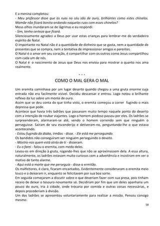 E a menina completou:
- Meu professor disse que as ruas no céu são de ouro, brilhantes como estes chinelos.
Mamãe não ficará bonita andando naquelas ruas com esses chinelos?
Meus olhos inundaram-se de lágrimas e eu respondi:
- Sim, tenho certeza que ficará.
Silenciosamente agradeci a Deus por usar estas crianças para lembrar-me do verdadeiro
espírito de Natal.
O importante no Natal não é a quantidade de dinheiro que se gasta, nem a quantidade de
presentes que se compra, nem a tentativa de impressionar amigos e parentes.
O Natal é o amor em seu coração, é compartilhar com os outros como Jesus compartilhou
com cada um de nós.
O Natal é o nascimento de Jesus que Deus nos enviou para mostrar o quanto nos ama
realmente.

                                         ***
                         COMO O MAL GERA O MAL
Um eremita caminhava por um lugar deserto quando chegou a uma gruta enorme cuja
entrada não era facilmente visível. Decidiu descansar e entrou. Logo notou o brilhante
reflexo da luz sobre um monte de ouro.
Assim que se deu conta do que tinha visto, o eremita começou a correr fugindo o mais
depressa que pode.
Acontece que havia três ladrões que passavam muito tempo naquele ponto do deserto
com a intenção de roubar viajantes. Logo o homem piedoso passou por eles. Os ladrões se
surpreenderam, alarmaram-se até, vendo o homem correndo sem que ninguém o
perseguisse. Saíram de seu esconderijo e detiveram-no, perguntando-lhe o que estava
acontecendo.
- Estou fugindo do diabo, irmãos - disse. - Ele está me perseguindo.
Os bandidos não conseguiram ver ninguém perseguindo o devoto.
- Mostra-nos quem está atrás de ti - disseram.
- Eu o farei - falou o eremita, com medo deles.
Levou-os em direção à gruta, rogando-lhes que não se aproximassem dela. A essa altura,
naturalmente, os ladrões estavam muito curiosos com a advertência e insistiram em ver o
motivo de tanto alarme.
- Aqui está a morte que me perseguia - disse o ermitão.
Os malfeitores, é claro, ficaram encantados. Evidentemente consideraram o eremita meio
louco e o deixaram ir, enquanto se felicitavam por sua boa sorte.
Em seguida começaram a discutir sobre o que deveriam fazer com sua presa, pois tinham
receio de deixar o tesouro novamente só. Decidiram por fim que um deles apanharia um
pouco do ouro, iria à cidade, onde trocaria por comida e outras coisas necessárias, e
depois procederiam à divisão.
Um dos ladrões se apresentou voluntariamente para realizar a missão. Pensou consigo
mesmo:
                                                                                     58
 