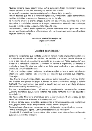 "Quando chegar à cidade poderei comer tudo o que quiser. Depois envenenarei o resto da
comida. Assim os outros dois morrerão, e o tesouro será só meu ".
Na sua ausência, porém, os outros dois também tinham estado pensando.
Tinham decidido que, mal o espertalhão regressasse, o matariam. Depois comeriam sua
comida e dividiriam o tesouro em duas partes, em vez de três.
No momento em que o pilantra chegou à gruta com as provisões, os outros dois caíram
sobre ele e, a punhaladas, o mataram. A seguir comeram toda a comida, e morreram por
causa do veneno que seu companheiro havia posto nela.
Dessa maneira, como o eremita predissera, o ouro realmente tinha significado a morte
para os que tinham deixado se influenciar por ele, e o tesouro permaneceu onde estava,
na gruta, por muito tempo.

                           Extraído de 'Histórias da Tradição Sufi'
                                    Edições Dervish 1993

                                            ***

                              Culpado ou inocente?
Conta uma antiga lenda que na Idade Media um homem muito religioso foi injustamente
acusado de ter assassinado uma mulher. Na verdade, o autor era pessoa influente do
reino e por isso, desde o primeiro momento se procurou um "bode expiatório" para
acobertar o verdadeiro assassino. O homem foi levado a julgamento, já temendo o
resultado: a forca. Ele sabia que tudo iria ser feito para condená-lo e que teria poucas
chances de sair vivo desta história.
O juiz, que também estava combinado para levar o pobre homem a morte, simulou um
julgamento justo, fazendo uma proposta ao acusado que provasse sua inocência.
Disse o juiz:
- Sou de uma profunda religiosidade e por isso vou deixar sua sorte nas mãos do Senhor:
vou escrever num pedaço de papel a palavra INOCENTE e no outro pedaço a palavra
CULPADO. Você sorteará um dos papéis e aquele que sair será o veredicto. O Senhor
decidirá seu destino, determinou o juiz.
Sem que o acusado percebesse, o juiz preparou os dois papeis, mas em ambos escreveu
CULPADO de maneira que, naquele instante, não existia nenhuma chance do acusado se
livrar da forca.
Não havia saída. Não havia alternativas para o pobre homem. O juiz colocou os dois
papeis em uma mesa e mandou o acusado escolher um.
O homem pensou alguns segundos e pressentindo a vibração aproximou-se confiante da
mesa, pegou um dos papéis e rapidamente colocou na boca e engoliu.
Os presentes ao julgamento reagiram surpresos e indignados com a atitude do homem.
- Mas o que você fez? E agora ? Como vamos saber qual seu veredicto?"
- E muito fácil, respondeu o homem. Basta olhar o outro pedaço que sobrou e saberemos
que acabei engolindo o contrário.
                                                                                      59
 