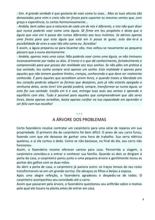- Sim. A grande verdade é que gostaria de voar como tu voas... Mas as tuas alturas são
demasiadas para mim e creio não ter forças para suportar os mesmos ventos que, com
graça e experiência, tu cortas harmoniosamente...
- Andala, bem sabes que a natureza de cada um de nós é diferente, e isto não quer dizer
que nunca poderás voar como uma águia. Sê firme em teu propósito e deixa que a
águia que vive em ti possa dar rumos diferentes aos teus instintos. Se abrires apenas
uma fresta para que esta águia que está em ti possa te guiar, esta dar-te-á a
possibilidade de vires a voar tão alto como eu. Acredita!
E assim, a águia preparou-se para levantar vôo, mas voltou-se novamente ao pequeno
pássaro que a ouvia atentamente:
- Andala, apenas mais uma coisa: Não poderás voar como uma águia, se não treinares
incansavelmente por todos os dias. O treino é o que dá conhecimento, fortalecimento e
compreensão para que possas dar realidade aos teus sonhos. Se não pões em prática a
tua vontade, teu sonho sempre será apenas um sonho. Esta realidade é apenas para
aqueles que não temem quebrar limites, crenças, conhecendo o que deve ser realmente
conhecido. É para aqueles que acreditam serem livres, e quando trazes a liberdade em
teu coração poderás adquirir as formas que desejares, pois já não estarás apegado a
nenhuma delas, serás livre! Um pardal poderá, sempre, transformar-se numa águia, se
esta for sua vontade. Confia em ti e voa, entrega tuas asas aos ventos e aprende o
equilíbrio com eles. Tudo é possível para aqueles que compreenderam que são seres
livres, basta apenas acreditar, basta apenas confiar na tua capacidade em aprender e
ser feliz com tua escolha!


                                         ***
                        A ÁRVORE DOS PROBLEMAS
Certo fazendeiro resolve contratar um carpinteiro para uma série de reparos em sua
propriedade. O primeiro dia do carpinteiro foi bem difícil. O pneu de seu carro furou,
fazendo com que ele deixasse de ganhar uma hora de trabalho. Sua serra elétrica
quebrou, e aí ele cortou o dedo. Como se não bastasse, no final do dia, seu carro não
funcionou.
Assim, o fazendeiro resolve oferecer carona para casa. Percorrida a viagem, o
carpinteiro convidou-o a entrar e conhecer sua família. Quando os dois se dirigiam à
porta da casa, o carpinteiro parou junto a uma pequena árvore e gentilmente tocou as
pontas dos galhos com as duas mãos.
Ao abrir a porta de casa, o carpinteiro já parecia outro: os traços tensos do seu rosto
transformaram-se em um grande sorriso. Ele abraçou os filhos e beijou a esposa.
Após uma alegre refeição, o fazendeiro agradeceu e despediu-se de todos. O
carpinteiro acompanhou seu convidado até o carro.
Assim que passaram pela árvore, o fazendeiro questionou seu anfitrião sobre o motivo
pelo qual ele tocara na planta antes de entrar em casa.


                                                                                          6
 
