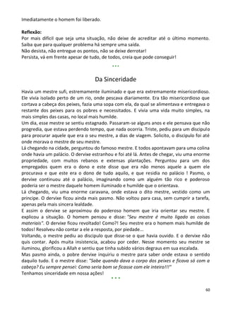 Imediatamente o homem foi liberado.

Reflexão:
Por mais difícil que seja uma situação, não deixe de acreditar até o último momento.
Saiba que para qualquer problema há sempre uma saída.
Não desista, não entregue os pontos, não se deixe derrotar!
Persista, vá em frente apesar de tudo, de todos, creia que pode conseguir!
                                           ***


                                   Da Sinceridade
Havia um mestre sufi, estremamente iluminado e que era extremamente misericordioso.
Ele vivia isolado perto de um rio, onde pescava diariamente. Era tão misericordioso que
cortava a cabeça dos peixes, fazia uma sopa com ela, da qual se alimentava e entregava o
restante dos peixes para os pobres e necessitados. E vivia uma vida muito simples, na
mais simples das casas, no local mais humilde.
Um dia, esse mestre se sentiu estagnado. Passaram-se alguns anos e ele pensava que não
progredia, que estava perdendo tempo, que nada ocorria. Triste, pediu para um discipulo
para procurar aquele que era o seu mestre, a dias de viagem. Solicito, o discipulo foi até
onde morava o mestre de seu mestre.
Lá chegando na cidade, perguntou do famoso mestre. E todos apontavam para uma colina
onde havia um palácio. O dervixe estranhou e foi até lá. Antes de chegar, viu uma enorme
propriedade, com muitos rebanos e extensas plantações. Perguntou para um dos
empregados quem era o dono e este disse que era não menos aquele a quem ele
procurava e que este era o dono de tudo aquilo, e que residia no palácio ! Pasmo, o
dervixe continuou até o palácio, imaginando como um alguém tão rico e poderoso
poderia ser o mestre daquele homem iluminado e humilde que o orientava.
Lá chegando, viu uma enorme caravana, onde estava o dito mestre, vestido como um
principe. O dervixe ficou ainda mais pasmo. Não voltou para casa, sem cumprir a tarefa,
apenas pela mais sincera lealdade.
E assim o dervixe se aproximou do poderoso homem que iria orientar seu mestre. E
explicou a situação. O homem pensou e disse: "Seu mestre é muito ligado as coisas
materiais". O dervixe ficou revoltado! Como?! Seu mestre era o homem mais humilde de
todos! Resolveu não contar a ele a resposta, por piedade...
Voltando, o mestre pediu ao discipulo que disse-se o que havia ouvido. E o dervixe não
quis contar. Após muita insistencia, acabou por ceder. Nesse momento seu mestre se
iluminou, glorificou a Allah e sentiu que tinha subido vários degraus em sua escalada.
Mas pasmo ainda, o pobre dervixe inquiriu o mestre para saber onde estava o sentido
daquilo tudo. E o mestre disse: "Sabe quando dava o corpo dos peixes e ficava só com a
cabeça? Eu sempre pensei: Como seria bom se ficasse com ele inteiro!!!"
Tenhamos sinceridade em nossa ações!
                                             ***

                                                                                        60
 