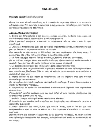 SINCERIDADE

Descrição operativa (como funciona)

Quem tem essa virtude manifesta, se é conveniente, à pessoa idônea e no momento
adequado, o que fez, o que viu, o que pensa, o que sente, etc., com clareza, com respeito a
sua situação pessoal ou a dos demais.

A EDUCAÇÃO DA SINCERIDADE
1. Ensino aos filhos/alunos a ser sinceros consigo próprios, mediante uma ajuda no
descobrimento de suas possibilidades e limitações pessoais.
(Não é possível manifestar a verdade se previamente não se sabe o que há que
manifestar).
2. Ensino aos filhos/alunos quais são os valores importantes na vida, de tal maneira que
possam fixar-se no importante e não no secundário.
(Por exemplo, se não mostro ao filho/aluno que seus sentimentos são importantes, é
possível que não se fixe neles, nem chegue a manifestá-los nunca).
3. Em minha atuação habitual com os meninos/as, tendo a premiar a sinceridade.
(Se se utilizam castigos como conseqüência de que algum menino/a tenha contado a
verdade, é possível que não queira continuar sendo sincero no futuro).
4. Me baseio na sinceridade dos filhos/alunos para a seguir orientar-lhes.
(A orientação deve ser personalizada, e portanto necessita de uma informação correta
com respeito ao filho/aluno. Não se trata de orientar genericamente sem conhecer a
realidade de cada um).
5. Prefiro confiar no que dizem os filhos/alunos sem ser ingênuo, mas sem mostrar
desconfiança continuamente.
(Se estimula a sinceridade mediante expressões de confiança. A desconfiança conduz a
mentir e a falsificar a realidade).
6. Me preocupo de ajudar aos adolescentes a reconhecer os aspectos mais importantes
de suas vidas.
("Importante" significa qualquer coisa que pode influir de uma maneira significativa nos
valores que se querem viver na vida).
7. Ajudo às crianças a distinguir entre a realidade e a fantasia.
(É importante que as crianças desenvolvam sua imaginação, mas não convém mesclar a
realidade e a fantasia).
8. Estou pendente dos filhos/alunos que contam muito, com o fim de que vão
compreendendo que se trata de contar as coisas à pessoa adequada e no momento
oportuno.
(Talvez haverá que explicar os resultados, ou os possíveis resultados, de haver contado
uma informação inadequada. Por exemplo, o desgosto de um irmão ou a humilhação de
um amigo).

                                                                                         61
 