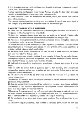 9. Crio situações para que os filhos/alunos que têm dificuldades de expressar-se possam
fazê-lo com a máxima confiança.
(Muitas vezes isto significa fazer coisas juntos. Assim, a atenção dos dois estará centrada
na ação, e se poderá expor o tema e estimular a comunicação).
10. Tento conhecer a causa das mentiras de meus filhos/alunos, se é o caso, com o fim de
atuar sobre essa causa.
(Por exemplo, as crianças podem sentir-se com necessidade de mentir para serem iguais a
seus colegas, ou querer ser mais, ou podem temer um possível castigo).

A MANEIRA PESSOAL DE VIVER A SINCERIDADE
11. Tento criar um clima aberto de comunicação e confiança na família ou na classe com o
fim de que os filhos/alunos vivam a sinceridade.
(De fato, viver qualquer virtude requer que haja um ambiente de "virtude". Todas estão
relacionadas. E é necessário vivê-Ias com naturalidade mais que planificá-las).
12. Reconheço minha própria realidade, minhas qualidades, minhas limitações, e possíveis
preconceitos e tenho claro o que é importante.
(Se não se tem claro o que é importante, e como alguém o é, tampouco se poderá ajudar
aos filhos/alunos a reconhecer essas coisas em suas próprias vidas. Sem reconhecer a
própria realidade não é possível manifestá-la).
13. Reconheço que o mais importante é ser filho de Deus e tentar melhorar de acordo
com uma visão objetiva do que é bom.
(É possível reconhecer a própria realidade de uma maneira limitada. Por exemplo, fixando-
se nos próprios gostos e caprichos e algo mais. Desta maneira a manifestação da verdade
será insuficiente e não conduzirá a uma melhora pessoal).
14. Habitualmente manifesto os diferentes aspectos da realidade que percebi à pessoa
idônea.
(Não se trata de contar tudo a qualquer pessoa. Por exemplo, será conveniente
compartilhar algumas coisas com o cônjuge ou com um amigo íntimo, outras com os
colegas ou com os conhecidos).
15. Habitualmente manifesto os diferentes aspectos da realidade que percebo no
momento oportuno.
(Não se trata de contar as coisas em qualquer momento. A virtude da sinceridade deve ser
governada pela prudência).
16. Quando compartilho informação, idéias, sentimentos etc. sobre aspectos da realidade
que conheço, o faço buscando a possibilidade de enriquecer a outros ou buscando uma
ajuda para meu próprio processo de melhora.
(Não se trata de estar consciente em cada momento da melhora que se pretende mas sim,
em troca, convém reconhecer que a sinceridade pretende este tipo de enriquecimento.
Não se trata de contar tudo a qualquer pessoa e em qualquer momento).
17. Ao manifestar o que sei, o que penso, o que vi, etc., o faço prudentemente e com
clareza.
(A sinceridade requer prudência, mas também a caridade para pensar no bem dos

                                                                                         62
 