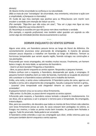 demais).
18. Baseio minha sinceridade na confiança e na naturalidade.
(Não se trata de criar "estratégias" de sinceridade, mas entretanto, relacionar a ação com
a simplicidade, a franqueza e a honradez).
19. Cuido de que meu exemplo seja positivo para os filhos/alunos sem mentir nem
encobrir a verdade com intenção de induzir ao erro.
(Por exemplo: "Diga-lhes que não estou em casa", "Vou ver o jogo mas ligue ao meu
trabalho e diga-lhes que estou doente").
20. Reconheço as ocasiões em que não posso nem devo manifestar a verdade.
(Por exemplo, o segredo profissional, mas também saber guardar um segredo ou não
contar algo da intimidade familiar desnecessariamente a outros).

                                          ***
                DORMIR ENQUANTO OS VENTOS SOPRAM
Alguns anos atrás, um fazendeiro possuía terras ao longo do litoral do Atlântico. Ele
constantemente anunciava estar precisando de empregados. A maioria de pessoas
estavam pouco dispostas a trabalhar em fazendas ao longo do Atlântico. Temiam as
horrorosas tempestades que variam aquela região, fazendo estragos nas construções e
nas plantações.
Procurando por novos empregados, ele recebeu muitas recusas. Finalmente, um homem
baixo e magro, de meia-idade, se aproximou do fazendeiro.
- Você é um bom lavrador? Perguntou o fazendeiro.
- Bem, eu posso dormir enquanto os ventos sopram. Respondeu o pequeno homem.
Embora confuso com a resposta, o fazendeiro, desesperado por ajuda, o empregou. O
pequeno homem trabalhou bem ao redor da fazenda, mantendo-se ocupado do alvorecer
até o anoitecer e o fazendeiro estava satisfeito com o trabalho do homem.
Então, uma noite, o vento uivou ruidosamente. O fazendeiro pulou da cama, agarrou um
lampião e correu até o alojamento dos empregados. Sacudiu o pequeno homem e gritou,
- Levanta! Uma tempestade está chegando! Amarre as coisas antes que sejam
arrastadas!
O pequeno homem virou-se na cama e disse firmemente,
- Não senhor. Eu lhe falei, eu posso dormir enquanto os ventos sopram.
Enfurecido pela resposta, o fazendeiro estava tentado a despedi-lo imediatamente. Em
vez disso, ele se apressou a sair e preparar o terreno para a tempestade. Do empregado,
trataria depois.
Mas, para seu assombro, ele descobriu que todos os montes de feno tinham sido cobertos
com lonas firmemente presas ao solo. As vacas estavam bem protegidas no celeiro, os
frangos nos viveiros, e todas as portas muito bem travadas. As janelas bem fechadas e
seguras. Tudo foi amarrado. Nada poderia ser arrastado.
O fazendeiro então entendeu o que seu empregado quis dizer, então retornou para sua
cama para também dormir enquanto o vento soprava.

                                                                                        63
 