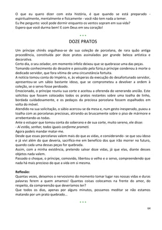 O que eu quero dizer com esta história, é que quando se está preparado -
espiritualmente, mentalmente e fisicamente - você não tem nada a temer.
Eu lhe pergunto: você pode dormir enquanto os ventos sopram em sua vida?
Espero que você durma bem! E com Deus em seu coração!

                                         ***
                                  DOZE PRATOS
Um príncipe chinês orgulhava-se de sua coleção de porcelana, de rara quão antiga
procedência, constituída por doze pratos assinalados por grande beleza artística e
decorativa.
Certo dia, o seu zelador, em momento infeliz deixou que se quebrasse uma das peças.
Tomando conhecimento do desastre e possuído pela fúria,o príncipe condenou à morte o
dedicado servidor, que fora vítima de uma circunstância fortuita.
A notícia tomou conta do Império, e, às vésperas da execução do desafortunado servidor,
apresentou-se um sábio bastante idoso, que se comprometeu a devolver a ordem à
coleção, se o servo fosse perdoado.
Emocionado, o príncipe reuniu sua corte e aceitou a oferenda do venerando ancião. Este
solicitou que fossem colocados todos os pratos restantes sobre uma toalha de linho,
bordada cuidadosamente, e os pedaços da preciosa porcelana fossem espalhados em
volta do móvel.
Atendido na sua solicitação, o sábio acercou-se da mesa e, num gesto inesperado, puxou a
toalha com as porcelanas preciosas, atirando-as bruscamente sobre o piso de mármore e
arrebentando-as todas.
Ante o estupor que tomou conta do soberano e de sua corte, muito sereno, ele disse:
- Aí estão, senhor, todos iguais conforme prometi.
Agora podeis mandar matar-me.
Desde que essas porcelanas valem mais do que as vidas, e considerando- se que sou idoso
e já vivi além do que deveria, sacrifico-me em benefício dos que irão morrer no futuro,
quando cada uma dessas peças for quebrada.
Assim, com a minha existência, pretendo salvar doze vidas, já que elas, diante desses
objetos nada valem.
Passado o choque, o príncipe, comovido, libertou o velho e o servo, compreendendo que
nada há mais precioso do que a vida em si mesma.

Reflexão:
Quantas vezes, deixamos o nervosismo do momento tomar lugar nas nossas vidas e duras
palavras ferem a quem amamos! Quantas coisas colocamos na frente do amor, do
respeito, da compreensão que deveríamos ter?
Que todos os dias, apenas por alguns minutos, possamos meditar se não estamos
matando por um prato quebrado...

                                         ***
                                                                                      64
 