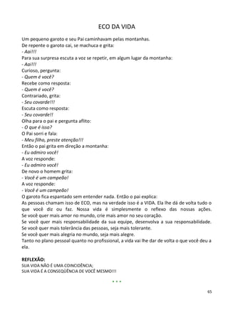 ECO DA VIDA
Um pequeno garoto e seu Pai caminhavam pelas montanhas.
De repente o garoto cai, se machuca e grita:
- Aai!!!
Para sua surpresa escuta a voz se repetir, em algum lugar da montanha:
- Aai!!!
Curioso, pergunta:
- Quem é você?
Recebe como resposta:
- Quem é você?
Contrariado, grita:
- Seu covarde!!!
Escuta como resposta:
- Seu covarde!!
Olha para o pai e pergunta aflito:
- O que é isso?
O Pai sorri e fala:
- Meu filho, preste atenção!!!
Então o pai grita em direção a montanha:
- Eu admiro você!
A voz responde:
- Eu admiro você!
De novo o homem grita:
- Você é um campeão!
A voz responde:
- Você é um campeão!
O garoto fica espantado sem entender nada. Então o pai explica:
As pessoas chamam isso de ECO, mas na verdade isso é a VIDA. Ela lhe dá de volta tudo o
que você diz ou faz. Nossa vida é simplesmente o reflexo das nossas ações.
Se você quer mais amor no mundo, crie mais amor no seu coração.
Se você quer mais responsabilidade da sua equipe, desenvolva a sua responsabilidade.
Se você quer mais tolerância das pessoas, seja mais tolerante.
Se você quer mais alegria no mundo, seja mais alegre.
Tanto no plano pessoal quanto no profissional, a vida vai lhe dar de volta o que você deu a
ela.

REFLEXÃO:
SUA VIDA NÃO É UMA COINCIDÊNCIA;
SUA VIDA É A CONSEQÜÊNCIA DE VOCÊ MESMO!!!

                                           ***
                                                                                         65
 