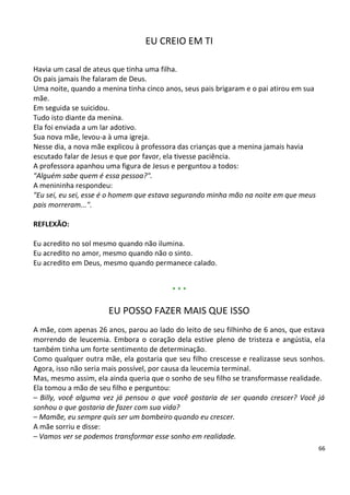 EU CREIO EM TI

Havia um casal de ateus que tinha uma filha.
Os pais jamais lhe falaram de Deus.
Uma noite, quando a menina tinha cinco anos, seus pais brigaram e o pai atirou em sua
mãe.
Em seguida se suicidou.
Tudo isto diante da menina.
Ela foi enviada a um lar adotivo.
Sua nova mãe, levou-a à uma igreja.
Nesse dia, a nova mãe explicou à professora das crianças que a menina jamais havia
escutado falar de Jesus e que por favor, ela tivesse paciência.
A professora apanhou uma figura de Jesus e perguntou a todos:
"Alguém sabe quem é essa pessoa?".
A menininha respondeu:
"Eu sei, eu sei, esse é o homem que estava segurando minha mão na noite em que meus
pais morreram...".

REFLEXÃO:

Eu acredito no sol mesmo quando não ilumina.
Eu acredito no amor, mesmo quando não o sinto.
Eu acredito em Deus, mesmo quando permanece calado.


                                         ***

                      EU POSSO FAZER MAIS QUE ISSO
A mãe, com apenas 26 anos, parou ao lado do leito de seu filhinho de 6 anos, que estava
morrendo de leucemia. Embora o coração dela estive pleno de tristeza e angústia, ela
também tinha um forte sentimento de determinação.
Como qualquer outra mãe, ela gostaria que seu filho crescesse e realizasse seus sonhos.
Agora, isso não seria mais possível, por causa da leucemia terminal.
Mas, mesmo assim, ela ainda queria que o sonho de seu filho se transformasse realidade.
Ela tomou a mão de seu filho e perguntou:
– Billy, você alguma vez já pensou o que você gostaria de ser quando crescer? Você já
sonhou o que gostaria de fazer com sua vida?
– Mamãe, eu sempre quis ser um bombeiro quando eu crescer.
A mãe sorriu e disse:
– Vamos ver se podemos transformar esse sonho em realidade.
                                                                                        66
 