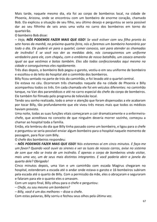 Mais tarde, naquele mesmo dia, ela foi ao corpo de bombeiros local, na cidade de
Phoenix, Arizona, onde se encontrou com um bombeiro de enorme coração, chamado
Bob. Ela explicou a situação de seu filho, seu último desejo e perguntou se seria possível
dar ao seu filhinho de seis anos uma volta no carro dos bombeiros em torno do
quarteirão.
O bombeiro Bob disse:
– Veja, NÓS PODEMOS FAZER MAIS QUE ISSO! Se você estiver com seu filho pronto às
sete horas da manhã, na próxima quarta-feira, nós o faremos um bombeiro honorário por
todo o dia. Ele poderá vir para o quartel, comer conosco, sair para atender as chamadas
de incêndio! E se você nos der as medidas dele, nós conseguiremos um uniforme
verdadeiro para ele, com chapéu, com o emblema de nosso batalhão, um casaco amarelo
igual ao que vestimos e botas também. Eles são todos confeccionados aqui mesmo na
cidade e conseguiremos eles rapidamente.
Três dias depois, o bombeiro Bob pegou o garoto, vestiu-o em seu uniforme de bombeiro
e escoltou-o do leito do hospital até o caminhão dos bombeiros.
Billy ficou sentado na parte de trás do caminhão, e foi levado até o quartel central.
Ele estava no céu. Ocorreram três chamados naquele dia na cidade de Phoenix e Billy
acompanhou todos os três. Em cada chamada ele foi em veículos diferentes: no caminhão
tanque, na Van dos paramédicos e até no carro especial do chefe do corpo de bombeiros.
Ele também foi filmado pelo programa de televisão local.
Tendo seu sonho realizado, todo o amor e atenção que foram dispensadas a ele acabaram
por tocar Billy, tão profundamente que ele viveu três meses mais que todos os médicos
haviam previsto.
Uma noite, todas as suas funções vitais começaram a cair dramaticamente e a enfermeira-
chefe, que acreditava no conceito de que ninguém deveria morrer sozinho, começou a
chamar ao hospital toda a família.
Então, ela lembrou do dia que Billy tinha passado como um bombeiro, e ligou para o chefe
e perguntou se seria possível enviar algum bombeiro para o hospital naquele momento de
passagem, para ficar com Billy.
O chefe dos bombeiros respondeu:
– NÓS PODEMOS FAZER MAIS QUE ISSO! Nós estaremos aí em cinco minutos. E faça-me
um favor? Quando você ouvir as sirenes e ver as luzes de nossos carros, avise no sistema
de som que não se trata de um incêndio. É apenas o corpo de bombeiros vindo visitar,
mais uma vez, um de seus mais distintos integrantes. E você poderia abrir a janela do
quarto dele? Obrigado!
Cinco minutos depois, uma Van e um caminhão com escada Magirus chegaram no
hospital, estenderam a escada até o andar onde estava o garoto e 16 bombeiros subiram
pela escada até o quarto de Billy. Com a permissão da mãe, eles o abraçaram e seguraram
e falaram para ele o quanto eles o amavam.
Com um sopro final, Billy olhou para o chefe e perguntou:
– Chefe, eu sou mesmo um bombeiro?
– Billy, você é um dos melhores – disse o chefe.
Com estas palavras, Billy sorriu e fechou seus olhos pela última vez.
                                                                                        67
 