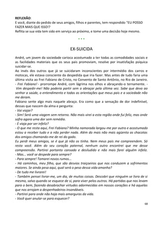 REFLEXÃO:
E você, diante do pedido de seus amigos, filhos e parentes, tem respondido "EU POSSO
FAZER MAIS QUE ISSO!?
Reflita se sua vida tem sido em serviço ao próximo, e tome uma decisão hoje mesmo.

                                          ***

                                    EX-SUICIDA
André, um jovem da sociedade carioca acostumado a ter todas as comodidades sociais e
as facilidades materiais que os seus pais promoviam, resolve por insatisfação psíquica
suicidar-se.
Ao invés dos outros que já se suicidaram inconscientes por intermédio dos carros e
motocas, ele estava consciente da despedida que iria fazer. Mas antes de tudo faria uma
última visita ao Frei Fabiano de Cristo, no Convento de Santo Antônio, no Rio de Janeiro.
- Frei Fabiano! - prorrompe André, com lágrima nos olhos e abraçando-o ternamente. -
 Vim despedir-me! Não poderia partir sem o abraçar pela última vez. Sabe que devo ao
senhor a saúde, o entendimento e todas as orientações que meus pais e a sociedade não
me deram.
Fabiano sente algo mais naquele abraço. Era como que a sensação de dor indefinível,
dessas que nascem da alma e pergunta:
- Vai viajar?
- Sim! Será uma viagem sem retorno. Não mais virei a esta região onde fui feliz, mas onde
sofro agora uma dor sem remédio.
- E viaja por ser infeliz?
- O que me resta aqui, Frei Fabiano? Minha namorada largou-me por outro e acostumado
estou a receber tudo e a não perder nada. Além do mais não mais agüento as chacotas
dos amigos chamando-me de rei do gado.
Eu perdi meus amigos, se é que já não os tinha. Nem meus pais me compreendem. Só
resta você. Além do seu coração paternal, nenhum outro encontrei que me desse
compreensão. Partirei portanto cansado e desiludido e não mais farei alguém infeliz.
- Mas... você se despede para sempre?
- Para sempre! Tomarei novos rumos...
- Há caminhos, meu filho, que são desvios traiçoeiros que nos conduzem a sofrimentos
maiores. Se ainda pesa aqui, qual será o peso dessa vida amanha?
- De tudo me livrarei!
- Também pensei livrar-me, um dia, de muitas coisas. Descobri que ninguém se livra de si
mesmo, salvo quando se esquece de si, para viver pelos outros. Há partidas que nos levam
para o bem, fazendo desabrochar virtudes adormecidas em nossos corações e há aquelas
que nos arrojam a despenhadeiros insondáveis.
- Partirei para onde não haja mais amarguras da vida.
- Você quer anular-se para esquecer?
                                                                                       68
 