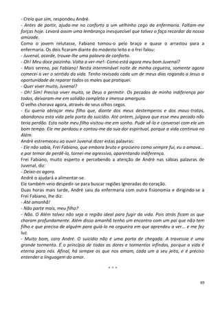- Creio que sim, respondeu André.
- Antes de partir, ajuda-me no conforto a um velhinho cego da enfermaria. Faltam-me
forças hoje. Levará assim uma lembrança inesquecível que talvez o faça recordar da nossa
amizade.
Como o jovem relutasse, Fabiano tomou-o pelo braço e quase o arrastou para a
enfermaria. Os dois ficaram diante do modesto leito e o frei falou:
- Juvenal, acorde, trouxe-lhe uma palavra de conforto.
- Oh! Meu doce paizinho. Volta a ver-me!- Como está agora meu bom Juvenal?
- Mais sereno, pai Fabiano! Nesta interminável noite de minha cegueira, somente agora
comecei a ver o sentido da vida. Tenho revisado cada um de meus dias rogando a Jesus a
oportunidade de reparar todos os males que pratiquei.
- Quer viver muito, Juvenal?
- Oh! Sim! Preciso viver muito, se Deus o permitir. Os pecados de minha indiferença por
todos, deixaram-me em solidão completa e imensa amargura.
O velho chorava agora, através de seus olhos cegos.
- Eu queria abraçar meu filho que, diante dos meus destemperos e dos maus-tratos,
abandonou esta vida pela porta do suicídio. Até ontem, julgava que esse meu pecado não
teria perdão. Esta noite meu filho visitou-me em sonho. Pude vê-lo e conversei com ele um
bom tempo. Ele me perdoou e contou-me da sua dor espiritual, porque a vida continua no
Além.
André estremeceu ao ouvir Juvenal dizer estas palavras:
- Ele não sabia, Frei Fabiano, que embora bruto e grosseiro como sempre fui, eu o amava...
e por temor de perdê-lo, tornei-me agressivo, aparentando indiferença.
Frei Fabiano, muito esperto e percebendo a atenção de André nas sábias palavras de
Juvenal, diz:
- Deixo-os agora.
André o ajudará a alimentar-se.
Ele também veio despedir-se para buscar regiões ignoradas do coração.
Duas horas mais tarde, André saiu da enfermaria com outra fisionomia e dirigindo-se a
Frei Fabiano, lhe diz:
- Até amanhã!
- Não parte mais, meu filho?
- Não. O Além talvez não seja a região ideal para fugir da vida. Pois atrás ficam os que
choram profundamente. Além disso amanhã tenho um encontro com um pai que não tem
filho e que precisa de alguém para guiá-lo na cegueira em que aprendeu a ver... e me fez
luz.
- Muito bom, caro André. O suicídio não é uma porta de chegada. A travessia é uma
grande tormenta. É o princípio de todas as dores e tormentos infindos, porque a vida é
eterna para nós. Afinal, há sempre os que nos amam, cada um a seu jeito, e é preciso
entender a linguagem do amor.

                                          ***

                                                                                        69
 