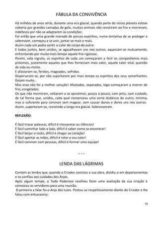 FÁBULA DA CONVIVÊNCIA
Há milhões de anos atrás, durante uma era glacial, quando parte do nosso planeta esteve
coberta por grandes camadas de gelo, muitos animais não resistiram ao frio e morreram,
indefesos por não se adaptarem às condições.
Foi então que uma grande manada de porcos-espinhos, numa tentativa de se proteger e
sobreviver, começou a se unir, juntar-se mais e mais.
Assim cada um podia sentir o calor do corpo do outro.
E todos juntos, bem unidos, se agasalhavam uns nos outros, aqueciam-se mutuamente,
enfrentando por muito mais tempo aquele frio rigoroso.
Porém, vida ingrata, os espinhos de cada um começaram a ferir os companheiros mais
próximos, justamente aqueles que lhes forneciam mais calor, aquele calor vital, questão
de vida ou morte.
E afastaram-se, feridos, magoados, sofridos.
Dispersaram-se, por não suportarem por mais tempo os espinhos dos seus semelhantes.
Doíam muito...
Mas essa não foi a melhor solução! Afastados, separados, logo começaram a morrer de
frio, congelados.
Os que não morreram, voltaram a se aproximar, pouco a pouco, com jeito, com cuidado,
de tal forma que, unidos, cada qual conservava uma certa distância do outro, mínima,
mas o suficiente para conviver sem magoar, sem causar danos e dores uns nos outros.
Assim, suportaram-se, resistindo a longa era glacial. Sobreviveram.

REFLEXÃO:

É fácil trocar palavras, difícil é interpretar os silêncios!
É fácil caminhar lado a lado, difícil é saber como se encontrar!
É fácil beijar o rosto, difícil é chegar ao coração!
É fácil apertar as mãos, difícil é reter o seu calor!
É fácil conviver com pessoas, difícil é formar uma equipe!


                                            ***

                               LENDA DAS LÁGRIMAS
Contam as lendas que, quando o Criador concluiu a sua obra, dividiu-a em departamentos
e os confiou aos cuidados dos Anjos.
Após algum tempo, o Todo Poderoso resolveu fazer uma avaliação da sua criação e
convocou os servidores para uma reunião.
 O primeiro a falar foi o Anjo das luzes. Postou-se respeitosamente diante do Criador e lhe
falou com entusiasmo:

                                                                                         70
 