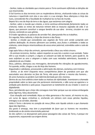 - Senhor, todas as claridades que criastes para a Terra continuam refletindo as bênçãos da
sua misericórdia.
O Sol ilumina os dias terrenos com os resplendores divinos, vitalizando todas as coisas da
natureza e repartindo com elas o seu calor e a sua energia. Deus abençoou o Anjo das
luzes, concedendo-lhe a faculdade de multiplicá-las na face do mundo.
Depois foi a vez do Anjo da terra e das águas, que exclamou com alegria:
- Senhor, sobre o mundo que criastes, a terra continua alimentando fartamente todas as
criaturas; todos os reinos da natureza retiram dela os tesouros sagrados da vida. E as
águas, que parecem constituir o sangue bendito da sua obra terrena, circulam no seio
imenso, cantando as suas glórias.
O Criador agradeceu as palavras do servidor fiel, abençoando-lhe os trabalhos.
Em seguida, falou radiante, o Anjo das árvores e das flores.
- Senhor, a missão que concedestes aos vegetais da Terra vem sendo cumprida com
sublime dedicação. As árvores oferecem sua sombra, seus frutos e utilidades a todas as
criaturas, como braços misericordiosos do vosso amor paternal, estendidos sobre o solo do
planeta.
Logo após falou o Anjo dos animais, apresentando a Deus seu relato sincero.
- Os animais terrestres, Senhor, sabem respeitar as suas leis e acatar a sua vontade. Todos
têm a sua missão a cumprir, e alguns se colocam ao lado do homem, para ajudá-lo. As
aves enfeitam os ares e alegram a todos com suas melodias admiráveis, louvando a
sabedoria do seu Criador.
Deus, jubiloso, abençoou seu mensageiro, derramando-lhe vibrações de agradecimento.
Foi quando, então, chegou a vez do Anjo dos homens.
Angustiado e cabisbaixo, provocando a admiração dos demais, exclamou com tristeza:
- Senhor, ai de mim! Enquanto meus companheiros falam da grandeza com que são
executados seus decretos na face da Terra, não posso afirmar o mesmo dos homens...
Os seres humanos se perdem num labirinto formado por eles mesmos.
Dentro do seu livre-arbítrio criam todos os motivos de infelicidade. Inventaram a chamada
propriedade sobre os bens que Lhe pertencem inteiramente, e dão curso ao egoísmo e a
ambição pelo domínio e pela posse. Esqueceram-se totalmente do seu Criador e vivem se
digladiando.
Deus, percebendo que o Anjo não conseguia mais falar porque sua voz estava embargada
pelas lágrimas, falou docemente:
- Essa situação será remediada. Alçou as mãos generosas e fez nascer, ali mesmo no céu,
um curso de águas cristalinas e, enchendo um cântaro com essas pérolas líquidas,
entregou-o ao servidor, dizendo:
Volta à Terra e derrama no coração de meus filhos este líquido celeste a que chamarás
água das lágrimas...
Seu gosto é amargo, mas tem a propriedade de fazer que os homens me recordem,
lembrando-se da minha misericórdia paternal.
Se eles sofrem e se desesperam pela posse passageira das coisas da Terra, é porque me
esqueceram, esquecendo sua origem divina.

                                                                                        71
 