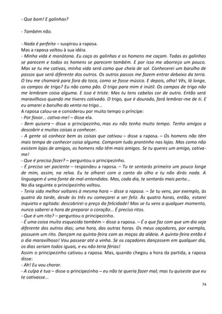 - Que bom! E galinhas?

- Também não.

- Nada é perfeito – suspirou a raposa.
Mas a raposa voltou à sua idéia.
- Minha vida é monótona. Eu caço as galinhas e os homens me caçam. Todas as galinhas
se parecem e todos os homens se parecem também. E por isso me aborreço um pouco.
Mas se tu me cativas, minha vida será como que cheia de sol. Conhecerei um barulho de
passos que será diferente dos outros. Os outros passos me fazem entrar debaixo da terra.
O teu me chamará para fora da toca, como se fosse música. E depois, olha! Vês, lá longe,
os campos de trigo? Eu não como pão. O trigo para mim é inútil. Os campos de trigo não
me lembram coisa alguma. E isso é triste. Mas tu tens cabelos cor de outro. Então será
maravilhoso quando me tiveres cativado. O trigo, que é dourado, fará lembrar-me de ti. E
eu amarei o barulho do vento no trigo...
A raposa calou-se e considerou por muito tempo o príncipe:
- Por favor... cativa-me! – disse ela.
- Bem quisera – disse o principezinho, mas eu não tenho muito tempo. Tenho amigos a
descobrir e muitas coisas a conhecer.
- A gente só conhece bem as coisas que cativou – disse a raposa. – Os homens não têm
mais tempo de conhecer coisa alguma. Compram tudo prontinho nas lojas. Mas como não
existem lojas de amigos, os homens não têm mais amigos. Se tu queres um amigo, cativa-
me!
- Que é preciso fazer? – perguntou o principezinho.
- É preciso ser paciente – respondeu a raposa. – Tu te sentarás primeiro um pouco longe
de mim, assim, na relva. Eu te olharei com o canto do olho e tu não dirás nada. A
linguagem é uma fonte de mal-entendidos. Mas, cada dia, te sentarás mais perto...
No dia seguinte o principezinho voltou.
- Teria sido melhor voltares à mesma hora – disse a raposa. – Se tu vens, por exemplo, às
quatro da tarde, desde às três eu começarei a ser feliz. Às quatro horas, então, estarei
inquieta e agitada: descobrirei o preço da felicidade! Mas se tu vens a qualquer momento,
nunca saberei a hora de preparar o coração... É preciso ritos.
- Que é um rito? – perguntou o principezinho.
- É uma coisa muito esquecida também – disse a raposa. – É o que faz com que um dia seja
diferente dos outros dias; uma hora, das outras horas. Os meus caçadores, por exemplo,
possuem um rito. Dançam na quinta-feira com as moças da aldeia. A quinta-feira então é
o dia maravilhoso! Vou passear até a vinha. Se os caçadores dançassem em qualquer dia,
os dias seriam todos iguais, e eu não teria férias!
Assim o principezinho cativou a raposa. Mas, quando chegou a hora da partida, a raposa
disse:
- Ah! Eu vou chorar.
- A culpa é tua – disse o principezinho – eu não te queria fazer mal; mas tu quiseste que eu
te cativasse...
                                                                                         74
 