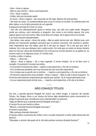 - Quis – disse a raposa.
- Mas tu vais chorar! – disse o principezinho.
- Vou – disse a raposa.
- Então, não sais lucrando nada!
- Eu lucro – disse a raposa – por causa da cor do trigo. Depois ela acrescentou:
- Vai rever as rosas. Tu compreenderás que a tua é a única no mundo. Tu voltarás para me
dizer adeus, e eu te farei presente de um segredo.
O pequeno príncipe foi rever as rosas.
- Vós não sois absolutamente iguais à minha rosa, vós não sois nada ainda. Ninguém
ainda vos cativou, nem cativastes a ninguém. Sois como a era minha raposa. Era uma
raposa igual a cem mil outras. Mas eu fiz dela um amigo. Ela é agora única no mundo.
E as rosas estavam desapontadas.
- Sois belas, mas vazias – disse ele ainda – Não se pode morrer por vós. Minha rosa, sem
dúvida um transeunte qualquer pensaria que se parece convosco. Ela sozinha é, porém,
mais importante que vós todas, pois foi a ela que eu reguei. Foi a ela que pus sob a
redoma. Foi a ela que abriguei com o pára-vento. Foi nela que eu matei as larvas (exceto
duas ou três por causa das borboletas). Foi a ela que eu escutei queixar-se ou gabar-se, ou
mesmo calar-se se algumas vezes. É a minha rosa.
E voltou, então, à raposa.
- Adeus... – disse ele...
- Adeus – disse a raposa. – Eis o meu segredo. É muito simples: só se vê bem com o
coração. O essencial é invisível aos olhos.
- O essencial é invisível aos olhos – repetiu o principezinho, a fim de se lembrar.
- Foi o tempo que perdeste com tua rosa que fez tua rosa tão importante.
- Foi o tempo que eu perdi com a minhas... – repetiu o principezinho, a fim de se lembrar.
- Os homens esqueceram essa verdade – disse a raposa. – Mas tu não a deves esquecer. Tu
te tornas eternamente responsável por aquilo que cativas. Tu és responsável pela rosa...
- Eu sou responsável pela minha rosa... – repetiu o principezinho, a fim de se lembrar.

                                           ***
                             NÃO CONHEÇO TÍTULOS
Um dia, o grande general Kitagaki foi visitar seu velho amigo, o superior do templo
Tofuku. Ao chegar, disse a um noviço de forma algo desdenhosa como comumente se
dirigia às pessoas que considerava seus subordinados no exército:
"Diga ao Mestre que o grande general Kitagaki está aqui."
O noviço foi ao seu mestre e disse:
"Mestre, o Grande General Kitagaki está aqui."
O mestre respondeu:
"Não conheço Grandes Generais."
O noviço voltou à presença do militar com o recado enquanto o velho sábio observava do
pórtico:
"Desculpe, o mestre não pode vê-lo. Ele não conhece nenhum Grande General."
                                                                                        75
 